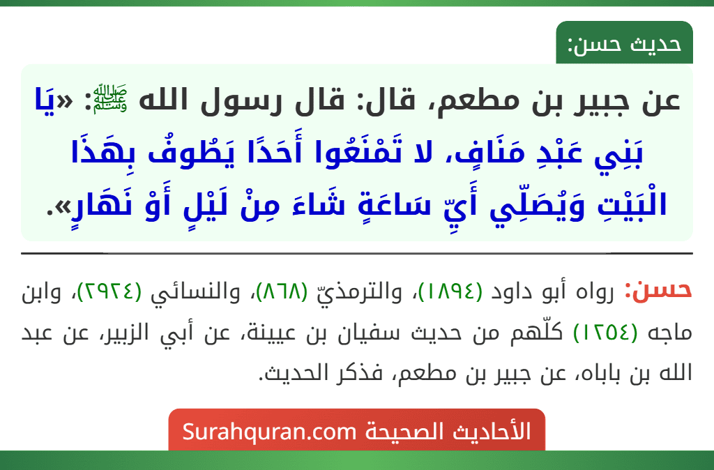 عن جبير بن مطعم، قال: قال رسول الله ﷺ: «يَا بَنِي عَبْدِ مَنَافٍ، لا تَمْنَعُوا أَحَدًا يَطُوفُ بِهَذَا الْبَيْتِ وَيُصَلِّي أَيِّ سَاعَةٍ شَاءَ مِنْ لَيْلٍ أَوْ نَهَارٍ».