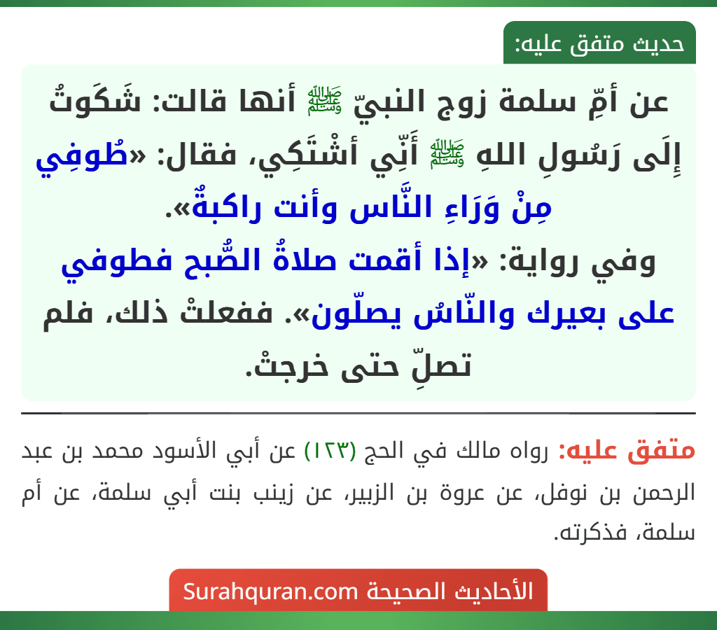 عن أمِّ سلمة زوج النبيّ ﷺ أنها قالت: شَكَوتُ إِلَى رَسُولِ اللهِ ﷺ أَنِّي أشْتَكِي، فقال: «طُوفِي مِنْ وَرَاءِ النَّاس وأنت راكبةٌ».
وفي رواية: «إذا أقمت صلاةُ الصُّبح فطوفي على بعيرك والنّاسُ يصلّون». ففعلتْ ذلك، فلم تصلِّ حتى خرجتْ.
