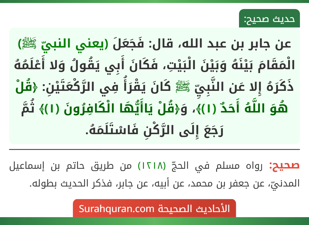عن جابر بن عبد الله، قال: فَجَعَلَ (يعني النبيّ ﷺ) الْمَقَامَ بَيْنَهُ وَبَيْنَ الْبَيْتِ، فَكَانَ أَبِي يَقُولُ وَلا أَعْلَمُهُ ذَكَرَهُ إِلا عَن النَّبِيِّ ﷺ كَانَ يَقْرَأُ فِي الرَّكْعَتَيْنِ: ﴿قُلْ هُوَ اللَّهُ أَحَدٌ (١)﴾، وَ﴿قُلْ يَاأَيُّهَا الْكَافِرُونَ (١)﴾ ثُمَّ رَجَعَ إِلَى الرَّكْنِ فَاسْتَلَمَهُ.