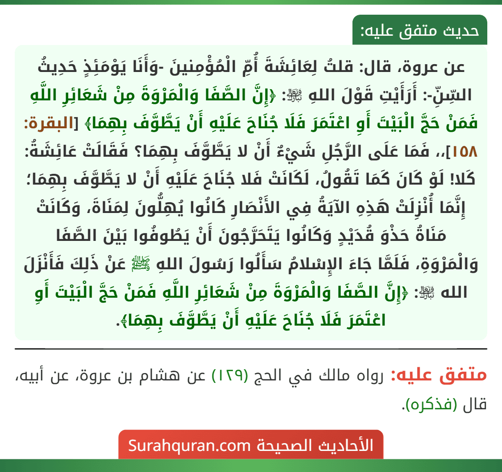 عن عروة، قال: قلتُ لِعَائِشَةَ أُمِّ الْمُؤْمِنينَ -وَأَنَا يَوْمَئِذٍ حَدِيثُ السِّنِّ-: أَرَأَيْتِ قَوْلَ اللهِ ﵎: ﴿إِنَّ الصَّفَا وَالْمَرْوَةَ مِنْ شَعَائِرِ اللَّهِ فَمَنْ حَجَّ الْبَيْتَ أَوِ اعْتَمَرَ فَلَا جُنَاحَ عَلَيْهِ أَنْ يَطَّوَّفَ بِهِمَا﴾ [البقرة: ١٥٨]،، فَمَا عَلَى الرَّجُلِ شَيْءٌ أَنْ لا يَطَّوَّفَ بِهِمَا؟ فَقَالَتْ عَائِشَةُ: كَلا! لَوْ كَانَ كَمَا تَقُولُ، لَكَانَتْ فَلا جُنَاحَ عَلَيْهِ أَنْ لا يَطَّوَّفَ بِهِمَا؛ إِنَّمَا أُنْزِلَتْ هَذِهِ الآيَةُ فِي الأَنْصَارِ كَانُوا يُهِلُّونَ لِمَنَاةَ، وَكَانَتْ مَنَاةُ حَذْوَ قُدَيْدٍ وَكَانُوا يَتَحَرَّجُونَ أَنْ يَطُوفُوا بَيْنَ الصَّفَا وَالْمَرْوَةِ، فَلَمَّا جَاءَ الإِسْلامُ سَأَلُوا رَسُولَ اللهِ ﷺ عَنْ ذَلِكَ فَأَنْزَلَ الله ﵎: ﴿إِنَّ الصَّفَا وَالْمَرْوَةَ مِنْ شَعَائِرِ اللَّهِ فَمَنْ حَجَّ الْبَيْتَ أَوِ اعْتَمَرَ فَلَا جُنَاحَ عَلَيْهِ أَنْ يَطَّوَّفَ بِهِمَا﴾.
