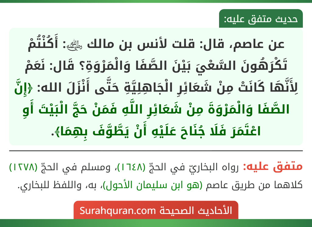 عن عاصم، قال: قلت لأنس بن مالك ﵁: أَكُنْتُمْ تَكْرَهُونَ السَّعْيَ بَيْنَ الصَّفَا وَالْمَرْوَةِ؟ قَال: نَعَمْ لِأَنَّهَا كَانَتْ مِنْ شَعَائِرِ الْجَاهِلِيَّةِ حَتَّى أَنْزَلَ الله: ﴿إِنَّ الصَّفَا وَالْمَرْوَةَ مِنْ شَعَائِرِ اللَّهِ فَمَنْ حَجَّ الْبَيْتَ أَوِ اعْتَمَرَ فَلَا جُنَاحَ عَلَيْهِ أَنْ يَطَّوَّفَ بِهِمَا﴾.