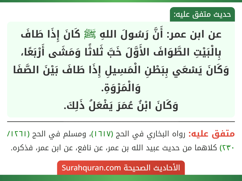 عن ابن عمر: أَنَّ رَسُولَ اللهِ ﷺ كَانَ إِذَا طَافَ بِالْبَيْتِ الطَّوَافَ الأَوَّلَ خَبَّ ثَلاثًا وَمَشَى أَرْبَعًا، وَكَانَ يَسْعَي بِبَطْنِ الْمَسِيلِ إِذَا طَافَ بَيْنَ الصَّفَا وَالْمَرْوَةِ.
وَكَانَ ابْنُ عُمَرَ يَفْعَلُ ذَلِكَ. عن ابن عمر: أَنَّ رَسُولَ اللهِ ﷺ كَانَ إِذَا طَافَ بِالْبَيْتِ الطَّوَافَ الأَوَّلَ خَبَّ ثَلاثًا وَمَشَى أَرْبَعًا، وَكَانَ يَسْعَي بِبَطْنِ الْمَسِيلِ إِذَا طَافَ بَيْنَ الصَّفَا وَالْمَرْوَةِ.
وَكَانَ ابْنُ عُمَرَ يَفْعَلُ ذَلِكَ.