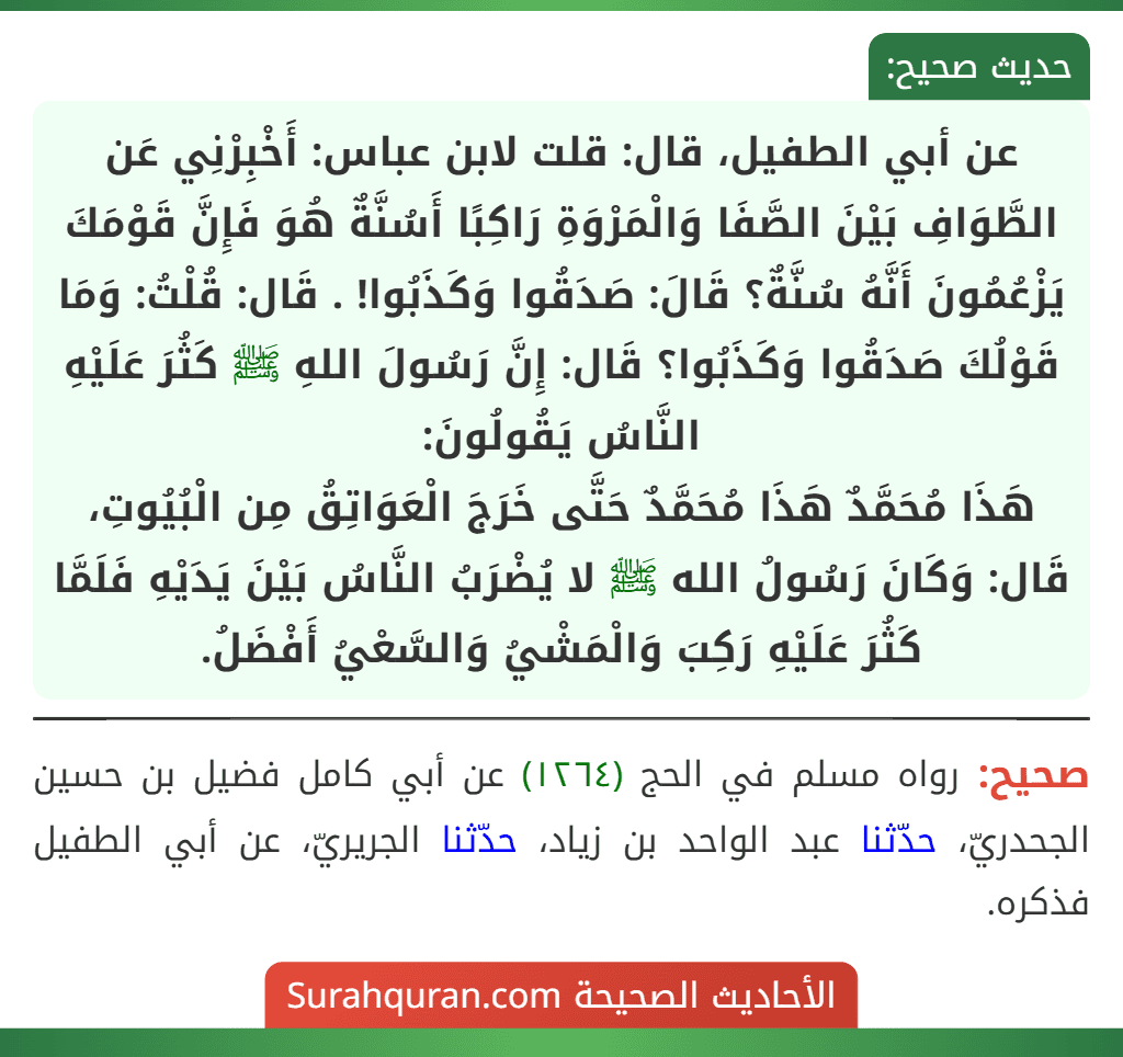 عن أبي الطفيل، قال: قلت لابن عباس: أَخْبِرْنِي عَن الطَّوَافِ بَيْنَ الصَّفَا وَالْمَرْوَةِ رَاكِبًا أَسُنَّةٌ هُوَ فَإِنَّ قَوْمَكَ يَزْعُمُونَ أَنَّهُ سُنَّةٌ؟ قَالَ: صَدَقُوا وَكَذَبُوا! . قَال: قُلْتُ: وَمَا قَوْلُكَ صَدَقُوا وَكَذَبُوا؟ قَال: إِنَّ رَسُولَ اللهِ ﷺ كَثُرَ عَلَيْهِ النَّاسُ يَقُولُونَ:
هَذَا مُحَمَّدٌ هَذَا مُحَمَّدٌ حَتَّى خَرَجَ الْعَوَاتِقُ مِن الْبُيُوتِ، قَال: وَكَانَ رَسُولُ الله ﷺ لا يُضْرَبُ النَّاسُ بَيْنَ يَدَيْهِ فَلَمَّا كَثُرَ عَلَيْهِ رَكِبَ وَالْمَشْيُ وَالسَّعْيُ أَفْضَلُ.