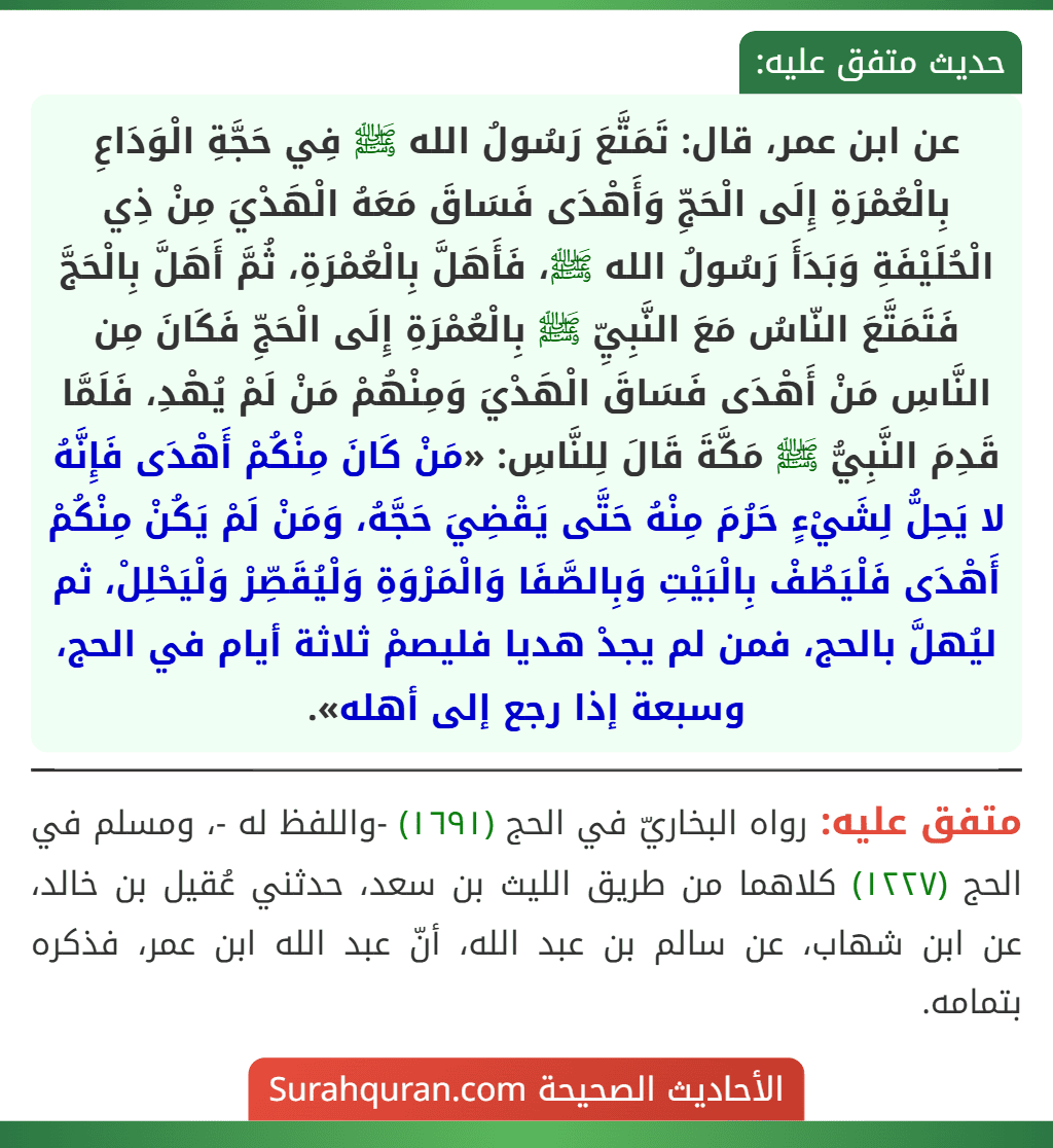 عن ابن عمر، قال: تَمَتَّعَ رَسُولُ الله ﷺ فِي حَجَّةِ الْوَدَاعِ بِالْعُمْرَةِ إِلَى الْحَجِّ وَأَهْدَى فَسَاقَ مَعَهُ الْهَدْيَ مِنْ ذِي الْحُلَيْفَةِ وَبَدَأَ رَسُولُ الله ﷺ، فَأَهَلَّ بِالْعُمْرَةِ، ثُمَّ أَهَلَّ بِالْحَجَّ فَتَمَتَّعَ النّاسُ مَعَ النَّبِيِّ ﷺ بِالْعُمْرَةِ إِلَى الْحَجِّ فَكَانَ مِن النَّاسِ مَنْ أَهْدَى فَسَاقَ الْهَدْيَ وَمِنْهُمْ مَنْ لَمْ يُهْدِ، فَلَمَّا قَدِمَ النَّبِيُّ ﷺ مَكَّةَ قَالَ لِلنَّاسِ: «مَنْ كَانَ مِنْكُمْ أَهْدَى فَإِنَّهُ لا يَحِلُّ لِشَيْءٍ حَرُمَ مِنْهُ حَتَّى يَقْضِيَ حَجَّهُ، وَمَنْ لَمْ يَكُنْ مِنْكُمْ أَهْدَى فَلْيَطُفْ بِالْبَيْتِ وَبِالصَّفَا وَالْمَرْوَةِ وَلْيُقَصِّرْ وَلْيَحْلِلْ، ثم ليُهلَّ بالحج، فمن لم يجدْ هديا فليصمْ ثلاثة أيام في الحج، وسبعة إذا رجع إلى أهله».