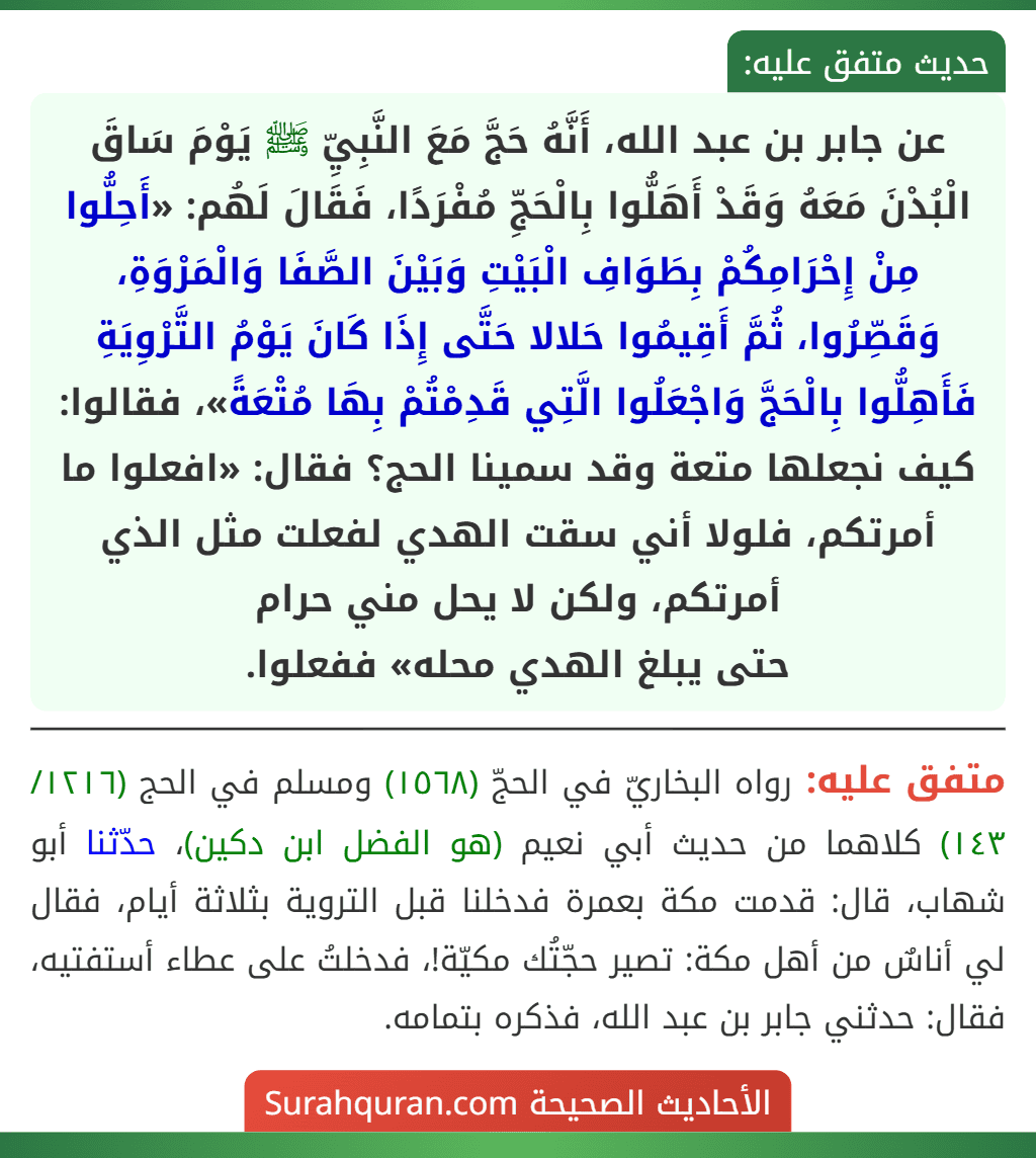 عن جابر بن عبد الله، أَنَّهُ حَجَّ مَعَ النَّبِيِّ ﷺ يَوْمَ سَاقَ الْبُدْنَ مَعَهُ وَقَدْ أَهَلُّوا بِالْحَجِّ مُفْرَدًا، فَقَالَ لَهُم: «أَحِلُّوا مِنْ إِحْرَامِكُمْ بِطَوَافِ الْبَيْتِ وَبَيْنَ الصَّفَا وَالْمَرْوَةِ، وَقَصِّرُوا، ثُمَّ أَقِيمُوا حَلالا حَتَّى إِذَا كَانَ يَوْمُ التَّرْوِيَةِ فَأَهِلُّوا بِالْحَجَّ وَاجْعَلُوا الَّتِي قَدِمْتُمْ بِهَا مُتْعَةً»، فقالوا: كيف نجعلها متعة وقد سمينا الحج؟ فقال: «افعلوا ما أمرتكم، فلولا أني سقت الهدي لفعلت مثل الذي أمرتكم، ولكن لا يحل مني حرام
حتى يبلغ الهدي محله» ففعلوا.