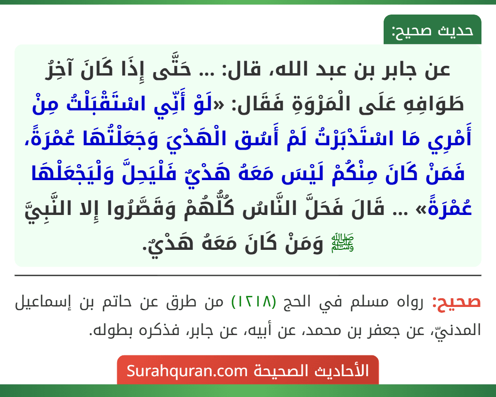 عن جابر بن عبد الله، قال: ... حَتَّى إِذَا كَانَ آخِرُ طَوَافِهِ عَلَى الْمَرْوَةِ فَقَال: «لَوْ أَنِّي اسْتَقْبَلْتُ مِنْ أَمْرِي مَا اسْتَدْبَرْتُ لَمْ أَسُق الْهَدْيَ وَجَعَلْتُهَا عُمْرَةً، فَمَنْ كَانَ مِنْكُمْ لَيْسَ مَعَهُ هَدْيٌ فَلْيَحِلَّ وَلْيَجْعَلْهَا عُمْرَةً» ... قَالَ فَحَلَّ النَّاسُ كُلُّهُمْ وَقَصَّرُوا إِلا النَّبِيَّ ﷺ وَمَنْ كَانَ مَعَهُ هَدْيٌ.