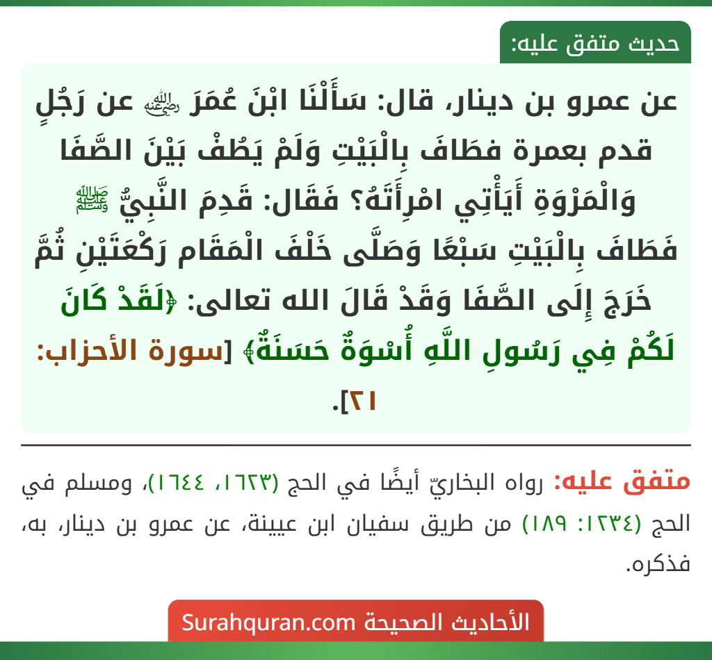 عن عمرو بن دينار، قال: سَأَلْنَا ابْنَ عُمَرَ ﵁ عن رَجُلٍ قدم بعمرة فطَافَ بِالْبَيْتِ وَلَمْ يَطُفْ بَيْنَ الصَّفَا وَالْمَرْوَةِ أَيَأْتِي امْرِأَتَهُ؟ فَقَال: قَدِمَ النَّبِيُّ ﷺ فَطَافَ بِالْبَيْتِ سَبْعًا وَصَلَّى خَلْفَ الْمَقَام رَكْعَتَيْنِ ثُمَّ خَرَجَ إِلَى الصَّفَا وَقَدْ قَالَ الله تعالى: ﴿لَقَدْ كَانَ لَكُمْ فِي رَسُولِ اللَّهِ أُسْوَةٌ حَسَنَةٌ﴾ [سورة الأحزاب: ٢١].