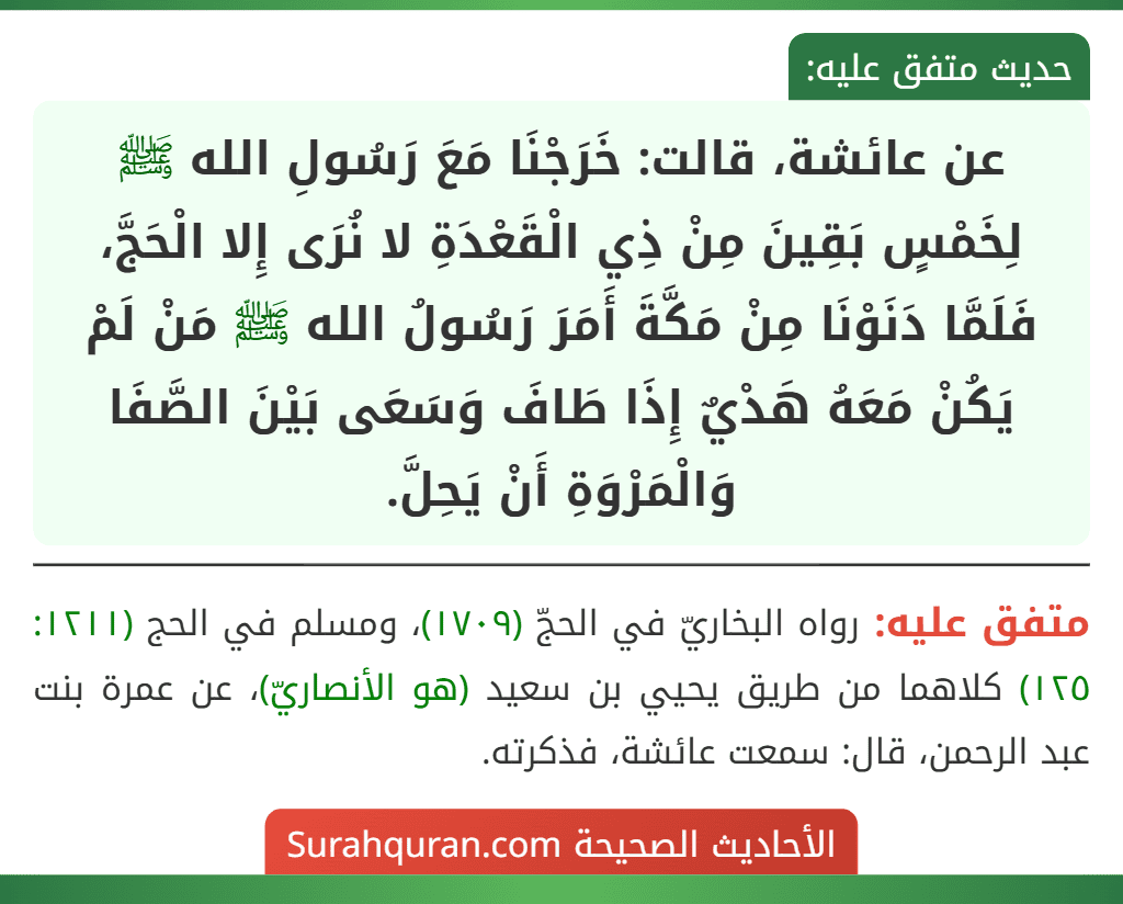 عن عائشة، قالت: خَرَجْنَا مَعَ رَسُولِ الله ﷺ لِخَمْسٍ بَقِينَ مِنْ ذِي الْقَعْدَةِ لا نُرَى إِلا الْحَجَّ، فَلَمَّا دَنَوْنَا مِنْ مَكَّةَ أَمَرَ رَسُولُ الله ﷺ مَنْ لَمْ يَكُنْ مَعَهُ هَدْيٌ إِذَا طَافَ وَسَعَى بَيْنَ الصَّفَا وَالْمَرْوَةِ أَنْ يَحِلَّ.