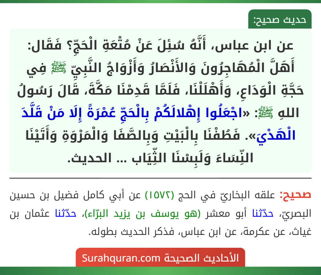 عن ابن عباس، أَنَّهُ سُئِلَ عَنْ مُتْعَةِ الْحَجِّ؟ فَقَال: أَهَلَّ الْمُهَاجِرُونَ وَالأَنْصَارُ وَأَزْوَاجُ النَّبِيِّ ﷺ فِي حَجَّةِ الْوَدَاعِ، وَأَهْلَلْنَا، فَلَمَّا قَدِمْنَا مَكَّةَ، قَالَ رَسُولُ اللهِ ﷺ: «اجْعَلُوا إِهْلالَكُمْ بِالْحَجِّ عُمْرَةً إِلَا مَنْ قَلَّدَ الْهَدْيَ». فَطُفْنَا بِالْبَيْتِ وَبِالصَّفَا وَالْمَرْوَةِ وَأَتَيْنَا النِّسَاءَ وَلَبِسْنَا الثِّيَاب ... الحديث.