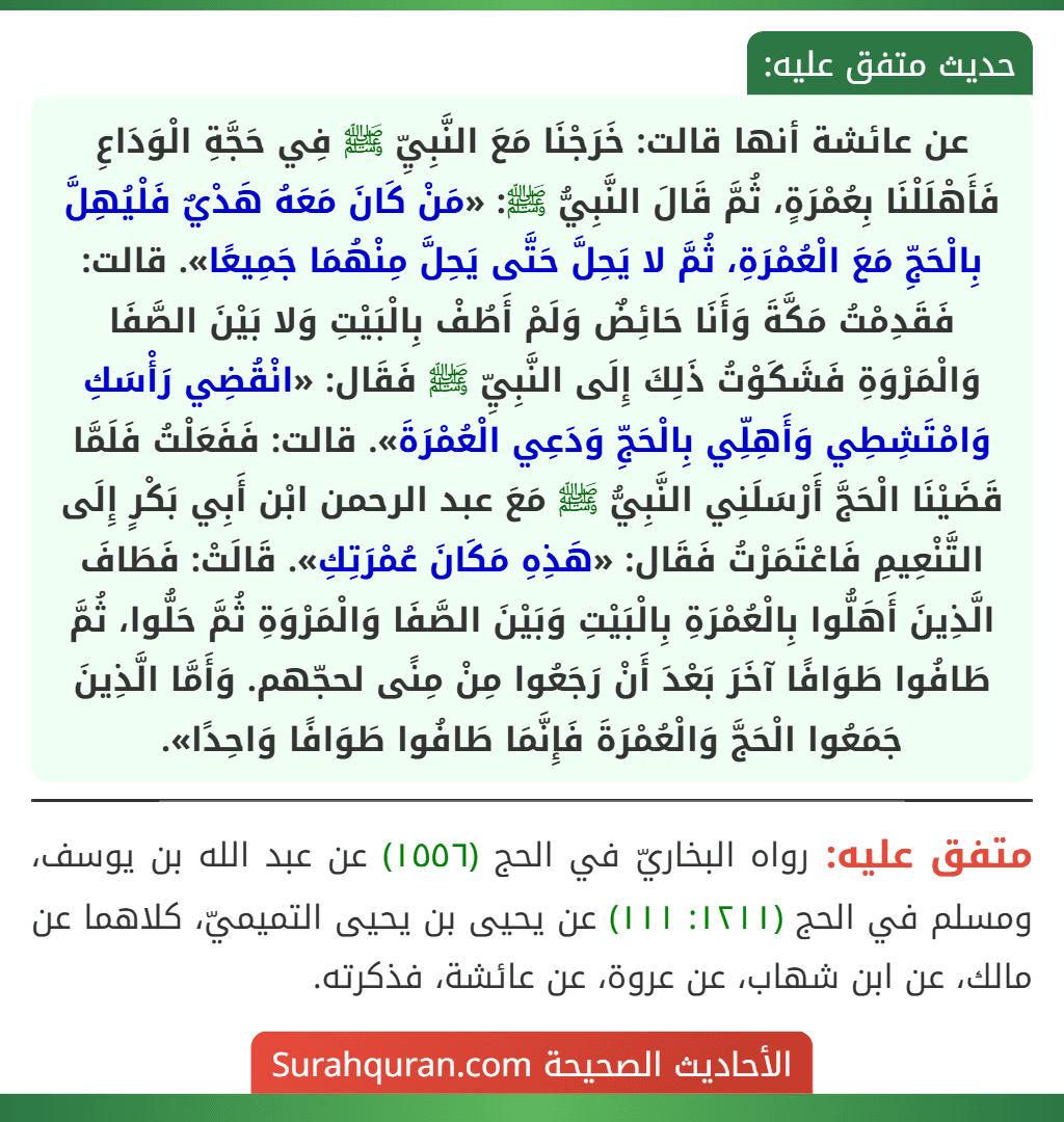 عن عائشة أنها قالت: خَرَجْنَا مَعَ النَّبِيِّ ﷺ فِي حَجَّةِ الْوَدَاعِ فَأَهْلَلْنَا بِعُمْرَةٍ، ثُمَّ قَالَ النَّبِيُّ ﷺ: «مَنْ كَانَ مَعَهُ هَدْيٌ فَلْيُهِلَّ بِالْحَجِّ مَعَ الْعُمْرَةِ، ثُمَّ لا يَحِلَّ حَتَّى يَحِلَّ مِنْهُمَا جَمِيعًا». قالت: فَقَدِمْتُ مَكَّةَ وَأَنَا حَائِضٌ وَلَمْ أَطُفْ بِالْبَيْتِ وَلا بَيْنَ الصَّفَا وَالْمَرْوَةِ فَشَكَوْتُ ذَلِكَ إِلَى النَّبِيِّ ﷺ فَقَال: «انْقُضِي رَأْسَكِ وَامْتَشِطِي وَأَهِلِّي بِالْحَجِّ وَدَعِي الْعُمْرَةَ». قالت: فَفَعَلْتُ فَلَمَّا قَضَيْنَا الْحَجَّ أَرْسَلَنِي النَّبِيُّ ﷺ مَعَ عبد الرحمن ابْن أَبِي بَكْرٍ إِلَى التَّنْعِيمِ فَاعْتَمَرْتُ فَقَال: «هَذِهِ مَكَانَ عُمْرَتِكِ». قَالَتْ: فَطَافَ الَّذِينَ أَهَلُّوا بِالْعُمْرَةِ بِالْبَيْتِ وَبَيْنَ الصَّفَا وَالْمَرْوَةِ ثُمَّ حَلُّوا، ثُمَّ طَافُوا طَوَافًا آخَرَ بَعْدَ أَنْ رَجَعُوا مِنْ مِنًى لحجّهم. وَأَمَّا الَّذِينَ جَمَعُوا الْحَجَّ وَالْعُمْرَةَ فَإِنَّمَا طَافُوا طَوَافًا وَاحِدًا». عن عائشة أنها قالت: خَرَجْنَا مَعَ النَّبِيِّ ﷺ فِي حَجَّةِ الْوَدَاعِ فَأَهْلَلْنَا بِعُمْرَةٍ، ثُمَّ قَالَ النَّبِيُّ ﷺ: «مَنْ كَانَ مَعَهُ هَدْيٌ فَلْيُهِلَّ بِالْحَجِّ مَعَ الْعُمْرَةِ، ثُمَّ لا يَحِلَّ حَتَّى يَحِلَّ مِنْهُمَا جَمِيعًا». قالت: فَقَدِمْتُ مَكَّةَ وَأَنَا حَائِضٌ وَلَمْ أَطُفْ بِالْبَيْتِ وَلا بَيْنَ الصَّفَا وَالْمَرْوَةِ فَشَكَوْتُ ذَلِكَ إِلَى النَّبِيِّ ﷺ فَقَال: «انْقُضِي رَأْسَكِ وَامْتَشِطِي وَأَهِلِّي بِالْحَجِّ وَدَعِي الْعُمْرَةَ». قالت: فَفَعَلْتُ فَلَمَّا قَضَيْنَا الْحَجَّ أَرْسَلَنِي النَّبِيُّ ﷺ مَعَ عبد الرحمن ابْن أَبِي بَكْرٍ إِلَى التَّنْعِيمِ فَاعْتَمَرْتُ فَقَال: «هَذِهِ مَكَانَ عُمْرَتِكِ». قَالَتْ: فَطَافَ الَّذِينَ أَهَلُّوا بِالْعُمْرَةِ بِالْبَيْتِ وَبَيْنَ الصَّفَا وَالْمَرْوَةِ ثُمَّ حَلُّوا، ثُمَّ طَافُوا طَوَافًا آخَرَ بَعْدَ أَنْ رَجَعُوا مِنْ مِنًى لحجّهم. وَأَمَّا الَّذِينَ جَمَعُوا الْحَجَّ وَالْعُمْرَةَ فَإِنَّمَا طَافُوا طَوَافًا وَاحِدًا».