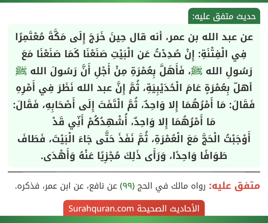 عن عبد الله بن عمر، أنه قال حِينَ خَرَجَ إِلَى مَكَّةَ مُعْتَمِرًا فِي الْفِتْنَةِ: إِنْ صُدِدْتُ عَن الْبَيْتِ صَنَعْنَا كَمَا صَنَعْنَا مَعَ رَسُولِ الله ﷺ، فَأَهَلَّ بِعُمْرَةِ مِنْ أَجْلِ أَنَّ رَسُولَ الله ﷺ أهلّ بِعُمْرَةٍ عَامَ الْحُدَيْبِيَةِ، ثُمَّ إِنَّ عبد الله نَظَرَ فِي أَمْرِهِ فَقَالَ: مَا أَمْرُهُمَا إِلا وَاحِدٌ، ثُمَّ الْتَفَتَ إِلَى أَصْحَابِهِ، فَقَالَ: مَا أَمْرُهُمَا إِلا وَاحِدٌ، أُشْهِدُكُمْ أَنِّي قَدْ
أَوْجَبْتُ الْحَجَّ مَعَ الْعُمْرَةِ، ثُمَّ نَفَذَ حَتَّى جَاءَ الْبَيْتَ، فَطَافَ طَوَافًا وَاحِدًا، وَرَأَى ذَلِكَ مُجْزِيًا عَنْهُ وَأَهْدَى.