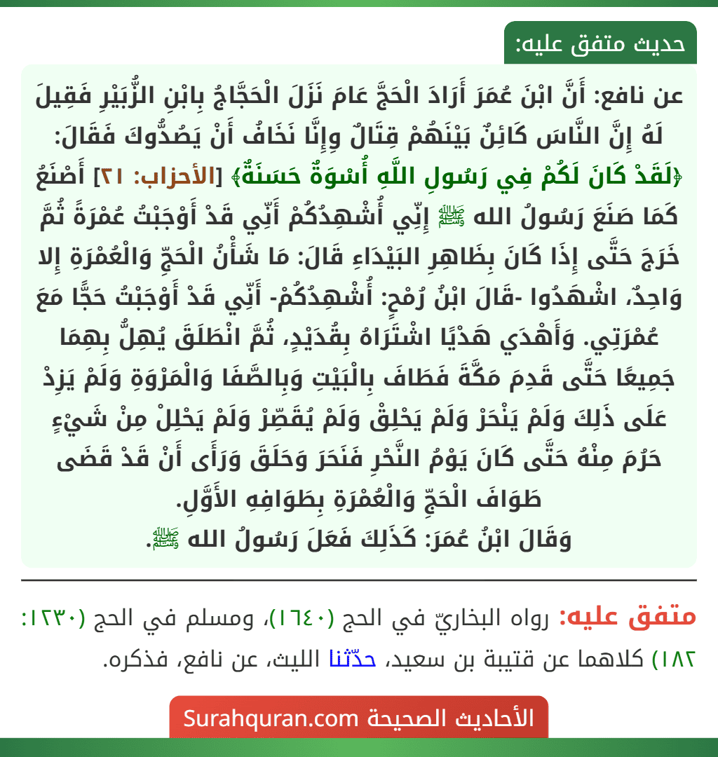 عن نافع: أَنَّ ابْنَ عُمَرَ أَرَادَ الْحَجَّ عَامَ نَزَلَ الْحَجَّاجُ بِابْنِ الزُّبَيْرِ فَقِيلَ لَهُ إِنَّ النَّاسَ كَائِنٌ بَيْنَهُمْ قِتَالٌ وِإِنَّا نَخَافُ أَنْ يَصُدُّوكَ فَقَالَ: ﴿لَقَدْ كَانَ لَكُمْ فِي رَسُولِ اللَّهِ أُسْوَةٌ حَسَنَةٌ﴾ [الأحزاب: ٢١] أَصْنَعُ كَمَا صَنَعَ رَسُولُ الله ﷺ إِنِّي أُشْهِدُكُمْ أَنِّي قَدْ أَوْجَبْتُ عُمْرَةً ثُمَّ خَرَجَ حَتَّى إِذَا كَانَ بِظَاهِرِ البَيْدَاءِ قَالَ: مَا شَأْنُ الْحَجِّ وَالْعُمْرَةِ إِلا وَاحِدٌ، اشْهَدُوا -قَالَ ابْنُ رُمْحٍ: أُشْهِدُكُمْ- أَنِّي قَدْ أَوْجَبْتُ حَجًّا مَعَ عُمْرَتِي. وَأَهْدَي هَدْيًا اشْتَرَاهُ بِقُدَيْدٍ، ثُمَّ انْطَلَقَ يُهِلُّ بِهِمَا جَمِيعًا حَتَّى قَدِمَ مَكَّةَ فَطَافَ بِالْبَيْتِ وَبِالصَّفَا وَالْمَرْوَةِ وَلَمْ يَزِدْ عَلَى ذَلِكَ وَلَمْ يَنْحَرْ وَلَمْ يَحْلِقْ وَلَمْ يُقَصِّرْ وَلَمْ يَحْلِلْ مِنْ شَيْءٍ حَرُمَ مِنْهُ حَتَّى كَانَ يَوْمُ النَّحْرِ فَنَحَرَ وَحَلَقَ وَرَأَى أَنْ قَدْ قَضَى طَوَافَ الْحَجِّ وَالْعُمْرَةِ بِطَوَافِهِ الأَوَّلِ.
وَقَالَ ابْنُ عُمَرَ: كَذَلِكَ فَعَلَ رَسُولُ الله ﷺ.