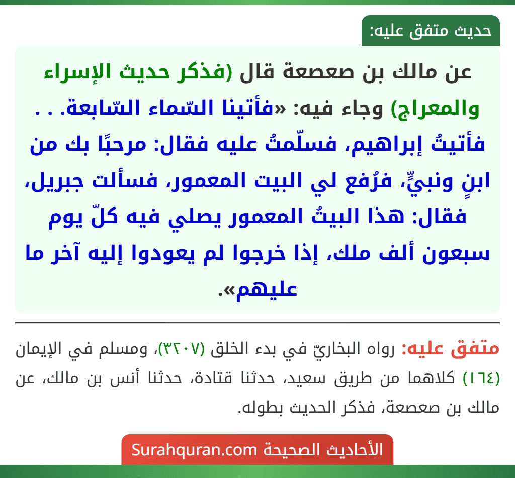 عن مالك بن صعصعة قال (فذكر حديث الإسراء والمعراج) وجاء فيه: «فأتينا السّماء السّابعة. . . فأتيتُ إبراهيم، فسلّمتُ عليه فقال: مرحبًا بك من ابنٍ ونبيٍّ، فرُفع لي البيت المعمور، فسألت جبريل، فقال: هذا البيتُ المعمور يصلي فيه كلّ يوم سبعون ألف ملك، إذا خرجوا لم يعودوا إليه آخر ما عليهم». عن مالك بن صعصعة قال (فذكر حديث الإسراء والمعراج) وجاء فيه: «فأتينا السّماء السّابعة. . . فأتيتُ إبراهيم، فسلّمتُ عليه فقال: مرحبًا بك من ابنٍ ونبيٍّ، فرُفع لي البيت المعمور، فسألت جبريل، فقال: هذا البيتُ المعمور يصلي فيه كلّ يوم سبعون ألف ملك، إذا خرجوا لم يعودوا إليه آخر ما عليهم».