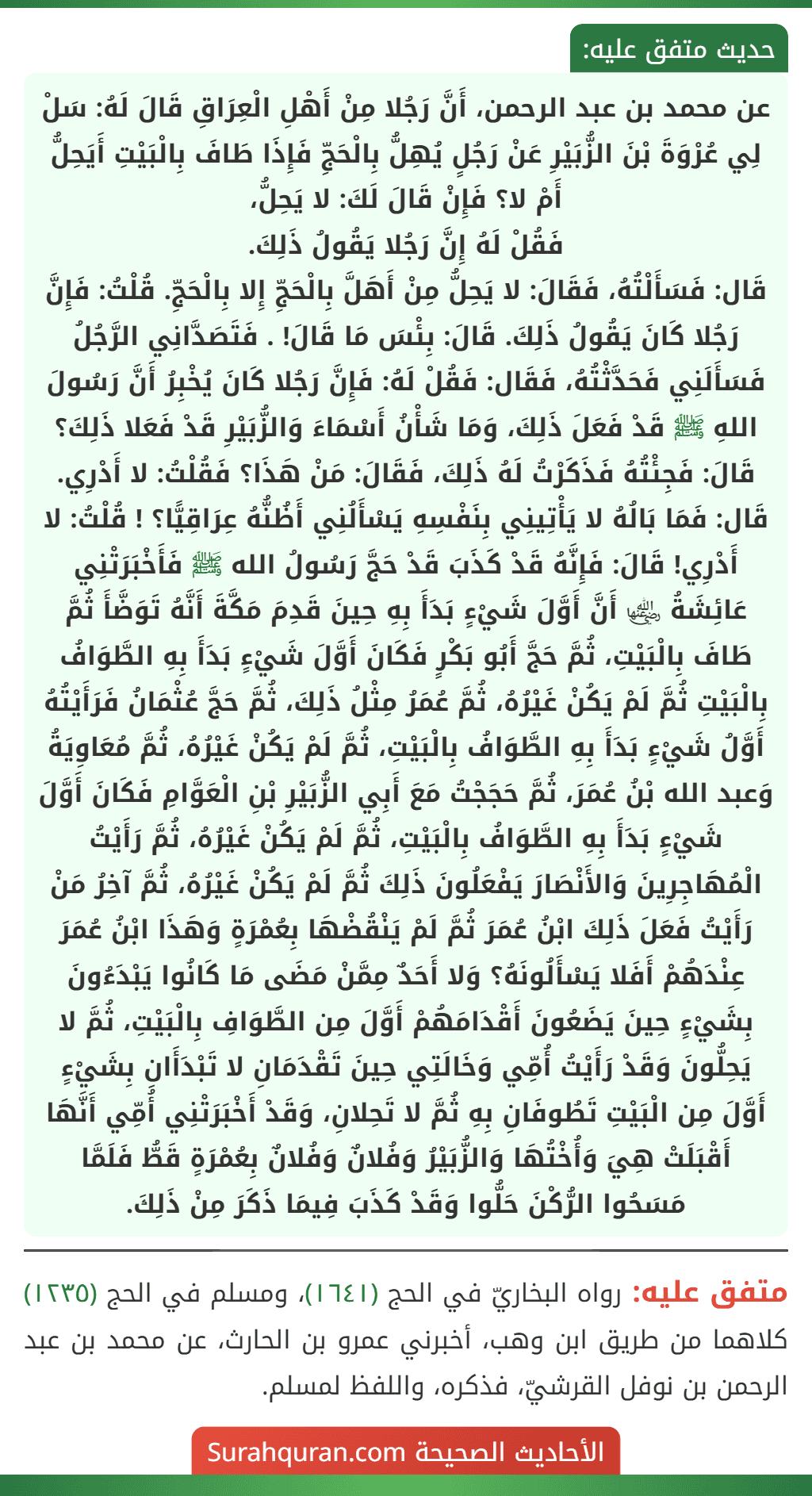 عن محمد بن عبد الرحمن، أَنَّ رَجُلا مِنْ أَهْلِ الْعِرَاقِ قَالَ لَهُ: سَلْ لِي عُرْوَةَ بْنَ الزُّبَيْرِ عَنْ رَجُلٍ يُهِلُّ بِالْحَجِّ فَإِذَا طَافَ بِالْبَيْتِ أَيَحِلُّ أَمْ لا؟ فَإِنْ قَالَ لَكَ: لا يَحِلُّ،
فَقُلْ لَهُ إِنَّ رَجُلا يَقُولُ ذَلِكَ.
قَال: فَسَأَلْتُهُ، فَقَالَ: لا يَحِلُّ مِنْ أَهَلَّ بِالْحَجِّ إِلا بِالْحَجِّ. قُلْتُ: فَإِنَّ رَجُلا كَانَ يَقُولُ ذَلِكَ. قَالَ: بِئْسَ مَا قَالَ! . فَتَصَدَّانِي الرَّجُلُ فَسَأَلَنِي فَحَدَّثْتُهُ، فَقَال: فَقُلْ لَهُ: فَإِنَّ رَجُلا كَانَ يُخْبِرُ أَنَّ رَسُولَ اللهِ ﷺ قَدْ فَعَلَ ذَلِكَ، وَمَا شَأْنُ أَسْمَاءَ وَالزُّبَيْرِ قَدْ فَعَلا ذَلِكَ؟ قَالَ: فَجِئْتُهُ فَذَكَرْتُ لَهُ ذَلِكَ، فَقَالَ: مَنْ هَذَا؟ فَقُلْتُ: لا أَدْرِي. قَال: فَمَا بَالُهُ لا يَأْتِينِي بِنَفْسِهِ يَسْأَلُنِي أَظُنُّهُ عِرَاقِيًّا؟ ! قُلْتُ: لا أَدْرِي! قَالَ: فَإِنَّهُ قَدْ كَذَبَ قَدْ حَجَّ رَسُولُ الله ﷺ فَأَخْبَرَتْنِي عَائِشَةُ ﵂ أَنَّ أَوَّلَ شَيْءٍ بَدَأَ بِهِ حِينَ قَدِمَ مَكَّةَ أَنَّهُ تَوَضَّأَ ثُمَّ طَافَ بِالْبَيْتِ، ثُمَّ حَجَّ أَبُو بَكْرٍ فَكَانَ أَوَّلَ شَيْءٍ بَدَأَ بِهِ الطَّوَافُ بِالْبَيْتِ ثُمَّ لَمْ يَكُنْ غَيْرُهُ، ثُمَّ عُمَرُ مِثْلُ ذَلِكَ، ثُمَّ حَجَّ عُثْمَانُ فَرَأَيْتُهُ أَوَّلُ شَيْءٍ بَدَأَ بِهِ الطَّوَافُ بِالْبَيْتِ، ثُمَّ لَمْ يَكُنْ غَيْرُهُ، ثُمَّ مُعَاوِيَةُ وَعبد الله بْنُ عُمَرَ، ثُمَّ حَجَجْتُ مَعَ أَبِي الزُّبَيْرِ بْنِ الْعَوَّامِ فَكَانَ أَوَّلَ شَيْءٍ بَدَأَ بِهِ الطَّوَافُ بِالْبَيْتِ، ثُمَّ لَمْ يَكُنْ غَيْرُهُ، ثُمَّ رَأَيْتُ الْمُهَاجِرِينَ وَالأَنْصَارَ يَفْعَلُونَ ذَلِكَ ثُمَّ لَمْ يَكُنْ غَيْرُهُ، ثُمَّ آخِرُ مَنْ رَأَيْتُ فَعَلَ ذَلِكَ ابْنُ عُمَرَ ثُمَّ لَمْ يَنْقُضْهَا بِعُمْرَةٍ وَهَذَا ابْنُ عُمَرَ عِنْدَهُمْ أَفَلا يَسْأَلُونَهُ؟ وَلا أَحَدٌ مِمَّنْ مَضَى مَا كَانُوا يَبْدَءُونَ بِشَيْءٍ حِينَ يَضَعُونَ أَقْدَامَهُمْ أَوَّلَ مِن الطَّوَافِ بِالْبَيْتِ، ثُمَّ لا يَحِلُّونَ وَقَدْ رَأَيْتُ أُمِّي وَخَالَتِي حِينَ تَقْدَمَانِ لا تَبْدَأَانِ بِشَيْءٍ أَوَّلَ مِن الْبَيْتِ تَطُوفَانِ بِهِ ثُمَّ لا تَحِلانِ، وَقَدْ أَخْبَرَتْنِي أُمِّي أَنَّهَا أَقْبَلَتْ هِيَ وَأُخْتُهَا وَالزُّبَيْرُ وَفُلانٌ وَفُلانٌ بِعُمْرَةٍ قَطُّ فَلَمَّا مَسَحُوا الرُّكْنَ حَلُّوا وَقَدْ كَذَبَ فِيمَا ذَكَرَ مِنْ ذَلِكَ.