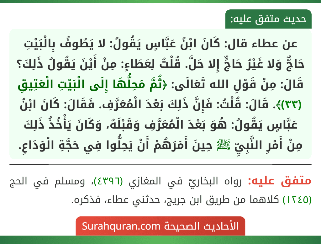 عن عطاء قال: كَانَ ابْنُ عَبَّاسٍ يَقُولُ: لا يَطُوفُ بِالْبَيْتِ حَاجٌّ وَلا غَيْرُ حَاجٍّ إِلا حَلَّ. قُلْتُ لِعَطَاءٍ: مِنْ أَيْنَ يَقُولُ ذَلِكَ؟ قَالَ: مِنْ قَوْلِ الله تَعَالَى: ﴿ثُمَّ مَحِلُّهَا إِلَى الْبَيْتِ الْعَتِيقِ (٣٣)﴾. قَالَ: قُلْتُ: فَإِنَّ ذَلِكَ بَعْدَ الْمُعَرَّفِ. فَقَالَ: كَانَ ابْنُ عَبَّاسٍ يَقُولُ: هُوَ بَعْدَ الْمُعَرَّفِ وَقَبْلَهُ، وَكَانَ يَأْخُذُ ذَلِكَ مِنْ أَمْرِ النَّبِيِّ ﷺ حِينَ أَمَرَهُمْ أَنْ يَحِلُّوا فِي حَجَّةِ الْوَدَاعِ.