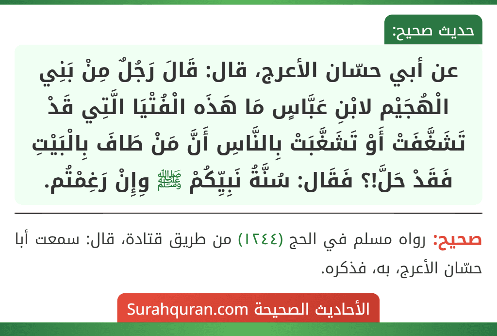 عن أبي حسّان الأعرج، قال: قَالَ رَجُلٌ مِنْ بَنِي الْهُجَيْم لابْنِ عَبَّاسٍ مَا هَذَه الْفُتْيَا الَّتِي قَدْ تَشَغَّفَتْ أَوْ تَشَغَّبَتْ بِالنَّاسِ أَنَّ مَنْ طَافَ بِالْبَيْتِ فَقَدْ حَلَّ!؟ فَقَال: سُنَّةُ نَبِيِّكُمْ ﷺ وِإِنْ رَغِمْتُم.