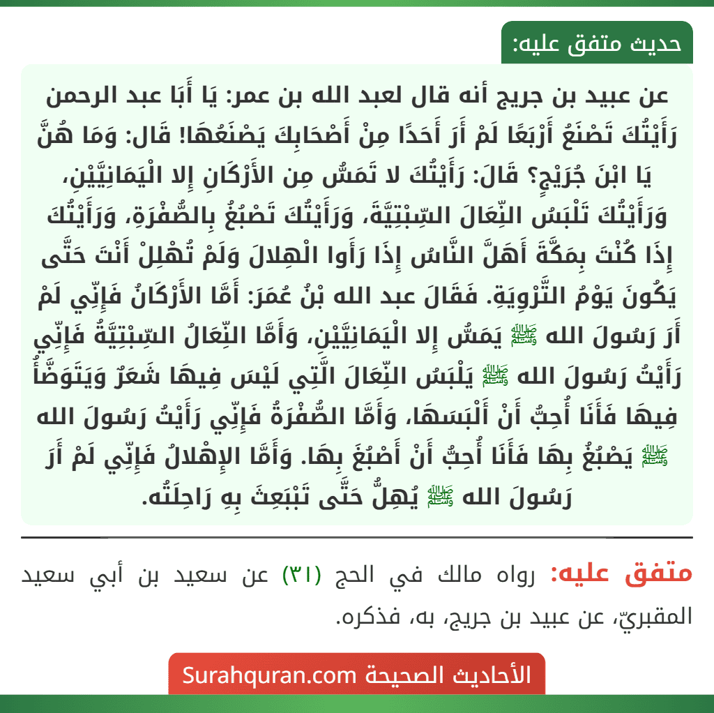 عن عبيد بن جريج أنه قال لعبد الله بن عمر: يَا أَبَا عبد الرحمن رَأَيْتُكَ تَصْنَعُ أَرْبَعًا لَمْ أَرَ أَحَدًا مِنْ أَصْحَابِكَ يَصْنَعُهَا! قَال: وَمَا هُنَّ يَا ابْنَ جُرَيْجٍ؟ قَالَ: رَأَيْتُكَ لا تَمَسُّ مِن الأَرْكَانِ إِلا الْيَمَانِيَّيْنِ، وَرَأَيْتُكَ تَلْبَسُ النِّعَالَ السِّبْتِيَّةَ، وَرَأَيْتُكَ تَصْبُغُ بِالصُّفْرَةِ، وَرَأَيْتُكَ إِذَا كُنْتَ بِمَكَّةَ أَهَلَّ النَّاسُ إِذَا رَأَوا الْهِلالَ وَلَمْ تُهْلِلْ أَنْتَ حَتَّى
يَكُونَ يَوْمُ التَّرْوِيَةِ. فَقَالَ عبد الله بْنُ عُمَرَ: أَمَّا الأَرْكَانُ فَإِنِّي لَمْ أَرَ رَسُولَ الله ﷺ يَمَسُّ إِلا الْيَمَانِيَّيْنِ، وَأَمَّا النِّعَالُ السِّبْتِيَّةُ فَإِنِّي رَأَيْتُ رَسُولَ الله ﷺ يَلْبَسُ النِّعَالَ الَّتِي لَيْسَ فِيهَا شَعَرٌ وَيَتَوَضَّأُ فِيهَا فَأَنَا أُحِبُّ أَنْ أَلْبَسَهَا، وَأَمَّا الصُّفْرَةُ فَإِنِّي رَأَيْتُ رَسُولَ الله ﷺ يَصْبُغُ بِهَا فَأَنَا أُحِبُّ أَنْ أَصْبُغَ بِهَا. وَأَمَّا الإِهْلالُ فَإِنِّي لَمْ أَرَ رَسُولَ الله ﷺ يُهِلُّ حَتَّى تَبْبَعِثَ بِهِ رَاحِلَتُه. عن عبيد بن جريج أنه قال لعبد الله بن عمر: يَا أَبَا عبد الرحمن رَأَيْتُكَ تَصْنَعُ أَرْبَعًا لَمْ أَرَ أَحَدًا مِنْ أَصْحَابِكَ يَصْنَعُهَا! قَال: وَمَا هُنَّ يَا ابْنَ جُرَيْجٍ؟ قَالَ: رَأَيْتُكَ لا تَمَسُّ مِن الأَرْكَانِ إِلا الْيَمَانِيَّيْنِ، وَرَأَيْتُكَ تَلْبَسُ النِّعَالَ السِّبْتِيَّةَ، وَرَأَيْتُكَ تَصْبُغُ بِالصُّفْرَةِ، وَرَأَيْتُكَ إِذَا كُنْتَ بِمَكَّةَ أَهَلَّ النَّاسُ إِذَا رَأَوا الْهِلالَ وَلَمْ تُهْلِلْ أَنْتَ حَتَّى
يَكُونَ يَوْمُ التَّرْوِيَةِ. فَقَالَ عبد الله بْنُ عُمَرَ: أَمَّا الأَرْكَانُ فَإِنِّي لَمْ أَرَ رَسُولَ الله ﷺ يَمَسُّ إِلا الْيَمَانِيَّيْنِ، وَأَمَّا النِّعَالُ السِّبْتِيَّةُ فَإِنِّي رَأَيْتُ رَسُولَ الله ﷺ يَلْبَسُ النِّعَالَ الَّتِي لَيْسَ فِيهَا شَعَرٌ وَيَتَوَضَّأُ فِيهَا فَأَنَا أُحِبُّ أَنْ أَلْبَسَهَا، وَأَمَّا الصُّفْرَةُ فَإِنِّي رَأَيْتُ رَسُولَ الله ﷺ يَصْبُغُ بِهَا فَأَنَا أُحِبُّ أَنْ أَصْبُغَ بِهَا. وَأَمَّا الإِهْلالُ فَإِنِّي لَمْ أَرَ رَسُولَ الله ﷺ يُهِلُّ حَتَّى تَبْبَعِثَ بِهِ رَاحِلَتُه.