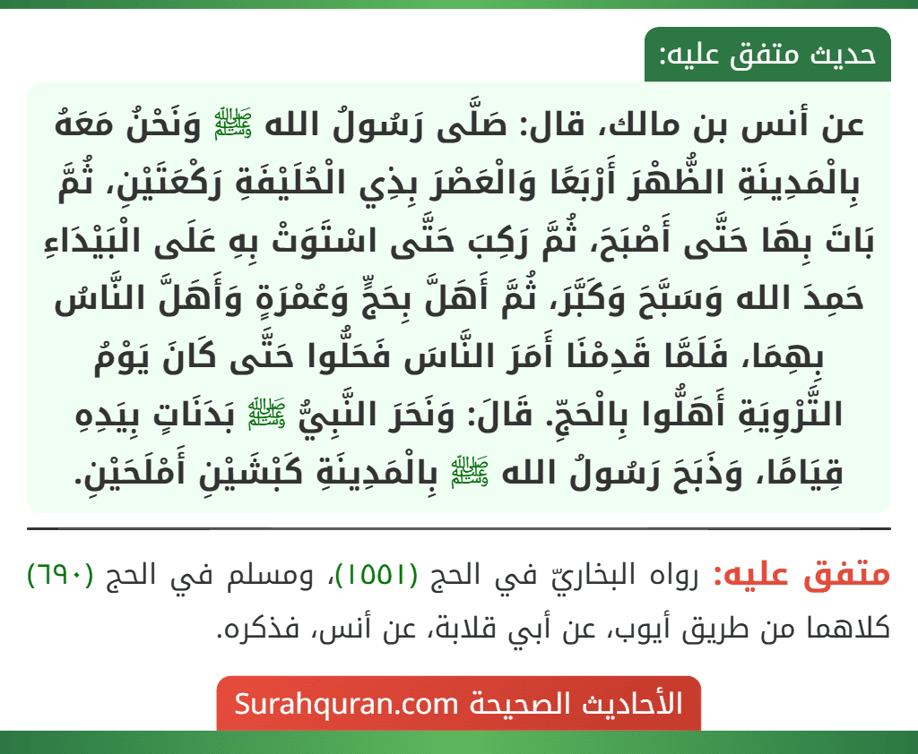 عن أنس بن مالك، قال: صَلَّى رَسُولُ الله ﷺ وَنَحْنُ مَعَهُ بِالْمَدِينَةِ الظُّهْرَ أَرْبَعًا وَالْعَصْرَ بِذِي الْحُلَيْفَةِ رَكْعَتَيْنِ، ثُمَّ بَاتَ بِهَا حَتَّى أَصْبَحَ، ثُمَّ رَكِبَ حَتَّى اسْتَوَتْ بِهِ عَلَى الْبَيْدَاءِ حَمِدَ الله وَسَبَّحَ وَكَبَّرَ، ثُمَّ أَهَلَّ بِحَجٍّ وَعُمْرَةٍ وَأَهَلَّ النَّاسُ بِهِمَا، فَلَمَّا قَدِمْنَا أَمَرَ النَّاسَ فَحَلُّوا حَتَّى كَانَ يَوْمُ التَّرْوِيَةِ أَهَلُّوا بِالْحَجِّ. قَالَ: وَنَحَرَ النَّبِيُّ ﷺ بَدَنَاتٍ بِيَدِهِ قِيَامًا، وَذَبَحَ رَسُولُ الله ﷺ بِالْمَدِينَةِ كَبْشَيْنِ أَمْلَحَيْنِ.