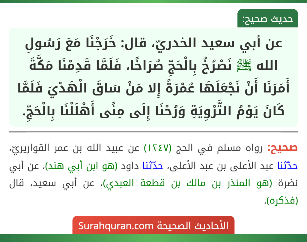 عن أبي سعيد الخدريّ، قال: خَرَجْنَا مَعَ رَسُولِ الله ﷺ نَصْرُخُ بِالْحَجِّ صُرَاخًا، فَلَمَّا قَدِمْنَا مَكَّةَ أَمَرَنَا أَنْ نَجْعَلَهَا عُمْرَةً إِلا مَنْ سَاقَ الْهَدْيَ فَلَمَّا كَانَ يَوْمُ التَّرْوِيَةِ وَرُحْنَا إِلَى مِنًى أَهْلَلْنَا بِالْحَجِّ.