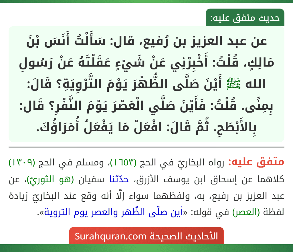 عن عبد العزيز بن رُفيع، قال: سَأَلْتُ أَنَسَ بْنَ مَالِكٍ، قُلْتُ: أَخْبِرْنِي عَنْ شَيْءٍ عَقَلْتَهُ عَنْ رَسُولِ الله ﷺ أَيْنَ صَلَّى الظُّهْرَ يَوْمَ التَّرْوِيَةِ؟ قَالَ: بِمِنًى. قُلْتُ: فَأَيْنَ صَلَّي الْعَصْرَ يَوْمَ النَّفْرِ؟ قَال: بِالأَبْطَحِ. ثُمَّ قَالَ: افْعَلْ مَا يَفْعَلُ أُمَرَاؤُكَ. عن عبد العزيز بن رُفيع، قال: سَأَلْتُ أَنَسَ بْنَ مَالِكٍ، قُلْتُ: أَخْبِرْنِي عَنْ شَيْءٍ عَقَلْتَهُ عَنْ رَسُولِ الله ﷺ أَيْنَ صَلَّى الظُّهْرَ يَوْمَ التَّرْوِيَةِ؟ قَالَ: بِمِنًى. قُلْتُ: فَأَيْنَ صَلَّي الْعَصْرَ يَوْمَ النَّفْرِ؟ قَال: بِالأَبْطَحِ. ثُمَّ قَالَ: افْعَلْ مَا يَفْعَلُ أُمَرَاؤُكَ.