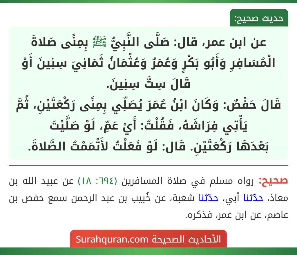 عن ابن عمر، قال: صَلَّى النَّبِيُّ ﷺ بِمِنًى صَلاةَ الْمُسَافِرِ وَأَبُو بَكْرٍ وَعُمَرُ وَعُثْمَانُ ثَمَانِيَ سِنِينَ أَوْ قَالَ سِتَّ سِنِينَ.
قَالَ حَفْصٌ: وَكَانَ ابْنُ عُمَرَ يُصَلِّي بِمِنًى رَكْعَتَيْنِ، ثُمَّ يَأْتِي فِرَاشَهُ، فَقُلْتُ: أَيْ عَمِّ، لَوْ صَلَّيْتَ
بَعْدَهَا رَكْعَتَيْنِ. قَال: لَوْ فَعَلْتُ لأَتْمَمْتُ الصَّلاةَ. عن ابن عمر، قال: صَلَّى النَّبِيُّ ﷺ بِمِنًى صَلاةَ الْمُسَافِرِ وَأَبُو بَكْرٍ وَعُمَرُ وَعُثْمَانُ ثَمَانِيَ سِنِينَ أَوْ قَالَ سِتَّ سِنِينَ.
قَالَ حَفْصٌ: وَكَانَ ابْنُ عُمَرَ يُصَلِّي بِمِنًى رَكْعَتَيْنِ، ثُمَّ يَأْتِي فِرَاشَهُ، فَقُلْتُ: أَيْ عَمِّ، لَوْ صَلَّيْتَ
بَعْدَهَا رَكْعَتَيْنِ. قَال: لَوْ فَعَلْتُ لأَتْمَمْتُ الصَّلاةَ.