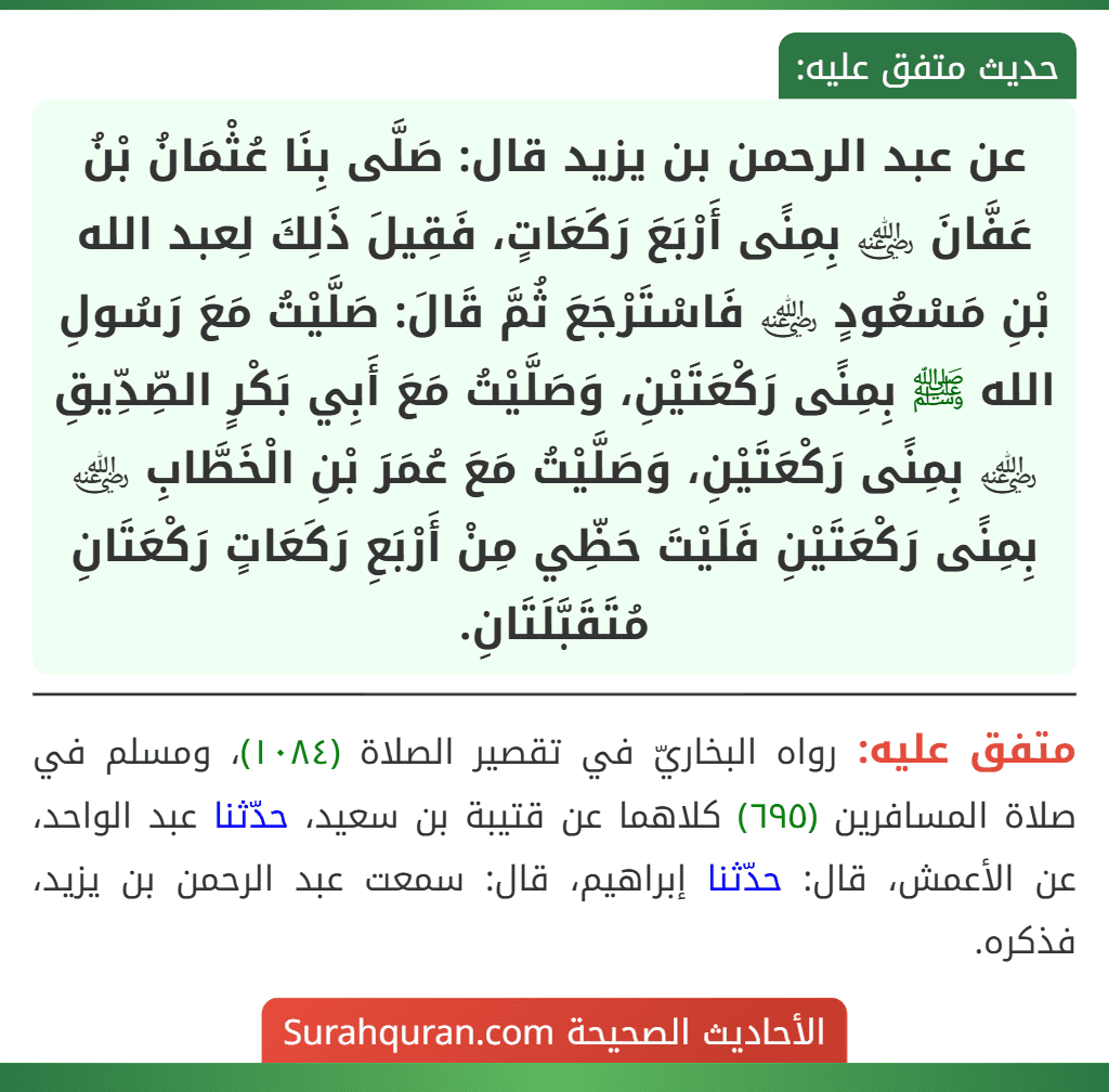 عن عبد الرحمن بن يزيد قال: صَلَّى بِنَا عُثْمَانُ بْنُ عَفَّانَ ﵁ بِمِنًى أَرْبَعَ رَكَعَاتٍ، فَقِيلَ ذَلِكَ لِعبد الله بْنِ مَسْعُودٍ ﵁ فَاسْتَرْجَعَ ثُمَّ قَالَ: صَلَّيْتُ مَعَ رَسُولِ الله ﷺ بِمِنًى رَكْعَتَيْنِ، وَصَلَّيْتُ مَعَ أَبِي بَكْرٍ الصِّدِّيقِ ﵁ بِمِنًى رَكْعَتَيْنِ، وَصَلَّيْتُ مَعَ عُمَرَ بْنِ الْخَطَّابِ ﵁ بِمِنًى رَكْعَتَيْنِ فَلَيْتَ حَظِّي مِنْ أَرْبَعِ رَكَعَاتٍ رَكْعَتَانِ مُتَقَبَّلَتَانِ. عن عبد الرحمن بن يزيد قال: صَلَّى بِنَا عُثْمَانُ بْنُ عَفَّانَ ﵁ بِمِنًى أَرْبَعَ رَكَعَاتٍ، فَقِيلَ ذَلِكَ لِعبد الله بْنِ مَسْعُودٍ ﵁ فَاسْتَرْجَعَ ثُمَّ قَالَ: صَلَّيْتُ مَعَ رَسُولِ الله ﷺ بِمِنًى رَكْعَتَيْنِ، وَصَلَّيْتُ مَعَ أَبِي بَكْرٍ الصِّدِّيقِ ﵁ بِمِنًى رَكْعَتَيْنِ، وَصَلَّيْتُ مَعَ عُمَرَ بْنِ الْخَطَّابِ ﵁ بِمِنًى رَكْعَتَيْنِ فَلَيْتَ حَظِّي مِنْ أَرْبَعِ رَكَعَاتٍ رَكْعَتَانِ مُتَقَبَّلَتَانِ.