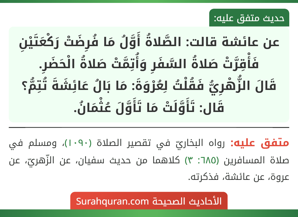 عن عائشة قالت: الصَّلاةُ أَوَّلُ مَا فُرِضَتْ رَكْعَتَيْنِ فَأْقِرَّتْ صَلاةُ السَّفَرِ وَأُتِمَّتْ صَلاةُ الْحَضَرِ.
قَالَ الزُّهْرِيُّ فَقُلْتُ لِعُرْوَةَ: مَا بَالُ عَائِشَةَ تُتِمُّ؟ قَال: تَأَوَّلَتْ مَا تَأَوَّلَ عُثْمَانُ.