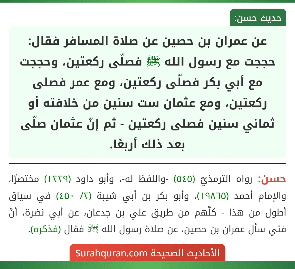عن عمران بن حصين عن صلاة المسافر فقال: حججت مع رسول الله ﷺ فصلّى ركعتين، وحججت مع أبي بكر فصلّى ركعتين، ومع عمر فصلى ركعتين، ومع عثمان ست سنين من خلافته أو ثماني سنين فصلى ركعتين - ثم إنّ عثمان صلّى بعد ذلك أربعًا. عن عمران بن حصين عن صلاة المسافر فقال: حججت مع رسول الله ﷺ فصلّى ركعتين، وحججت مع أبي بكر فصلّى ركعتين، ومع عمر فصلى ركعتين، ومع عثمان ست سنين من خلافته أو ثماني سنين فصلى ركعتين - ثم إنّ عثمان صلّى بعد ذلك أربعًا.