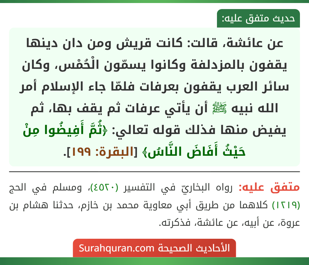 عن عائشة، قالت: كانت قريش ومن دان دينها يقفون بالمزدلفة وكانوا يسمّون الْحُمْس، وكان سائر العرب يقفون بعرفات فلمّا جاء الإسلام أمر الله نبيه ﷺ أن يأتي عرفات ثم يقف بها، ثم يفيض منها فذلك قوله تعالي: ﴿ثُمَّ أَفِيضُوا مِنْ حَيْثُ أَفَاضَ النَّاسُ﴾ [البقرة: ١٩٩].