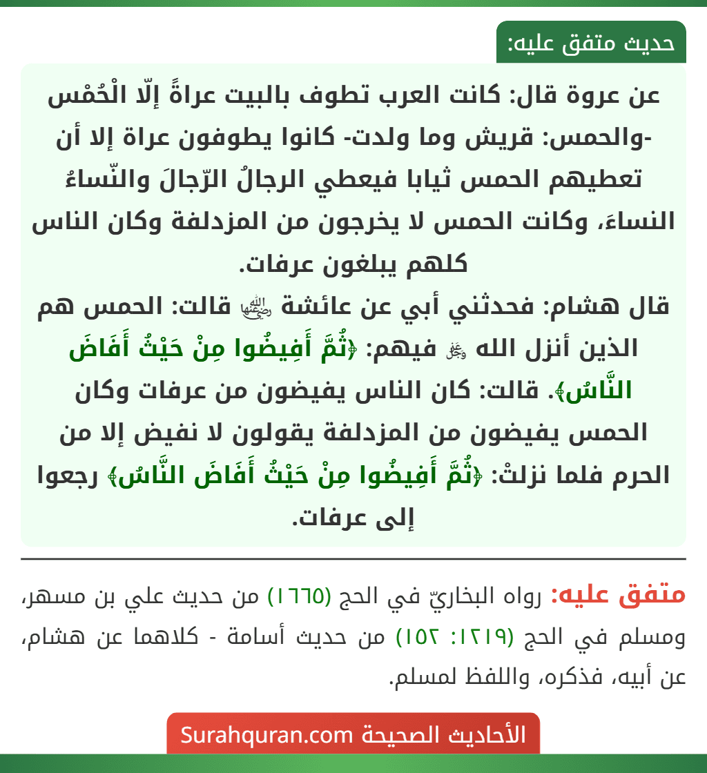 عن عروة قال: كانت العرب تطوف بالبيت عراةً إلّا الْحُمْس -والحمس: قريش وما ولدت- كانوا يطوفون عراة إلا أن تعطيهم الحمس ثيابا فيعطي الرجالُ الرّجالَ والنّساءُ النساءَ، وكانت الحمس لا يخرجون من المزدلفة وكان الناس كلهم يبلغون عرفات.
قال هشام: فحدثني أبي عن عائشة ﵂ قالت: الحمس هم الذين أنزل الله ﷿ فيهم: ﴿ثُمَّ أَفِيضُوا مِنْ حَيْثُ أَفَاضَ النَّاسُ﴾. قالت: كان الناس يفيضون من عرفات وكان الحمس يفيضون من المزدلفة يقولون لا نفيض إلا من الحرم فلما نزلتْ: ﴿ثُمَّ أَفِيضُوا مِنْ حَيْثُ أَفَاضَ النَّاسُ﴾ رجعوا إلى عرفات. عن عروة قال: كانت العرب تطوف بالبيت عراةً إلّا الْحُمْس -والحمس: قريش وما ولدت- كانوا يطوفون عراة إلا أن تعطيهم الحمس ثيابا فيعطي الرجالُ الرّجالَ والنّساءُ النساءَ، وكانت الحمس لا يخرجون من المزدلفة وكان الناس كلهم يبلغون عرفات.
قال هشام: فحدثني أبي عن عائشة ﵂ قالت: الحمس هم الذين أنزل الله ﷿ فيهم: ﴿ثُمَّ أَفِيضُوا مِنْ حَيْثُ أَفَاضَ النَّاسُ﴾. قالت: كان الناس يفيضون من عرفات وكان الحمس يفيضون من المزدلفة يقولون لا نفيض إلا من الحرم فلما نزلتْ: ﴿ثُمَّ أَفِيضُوا مِنْ حَيْثُ أَفَاضَ النَّاسُ﴾ رجعوا إلى عرفات.