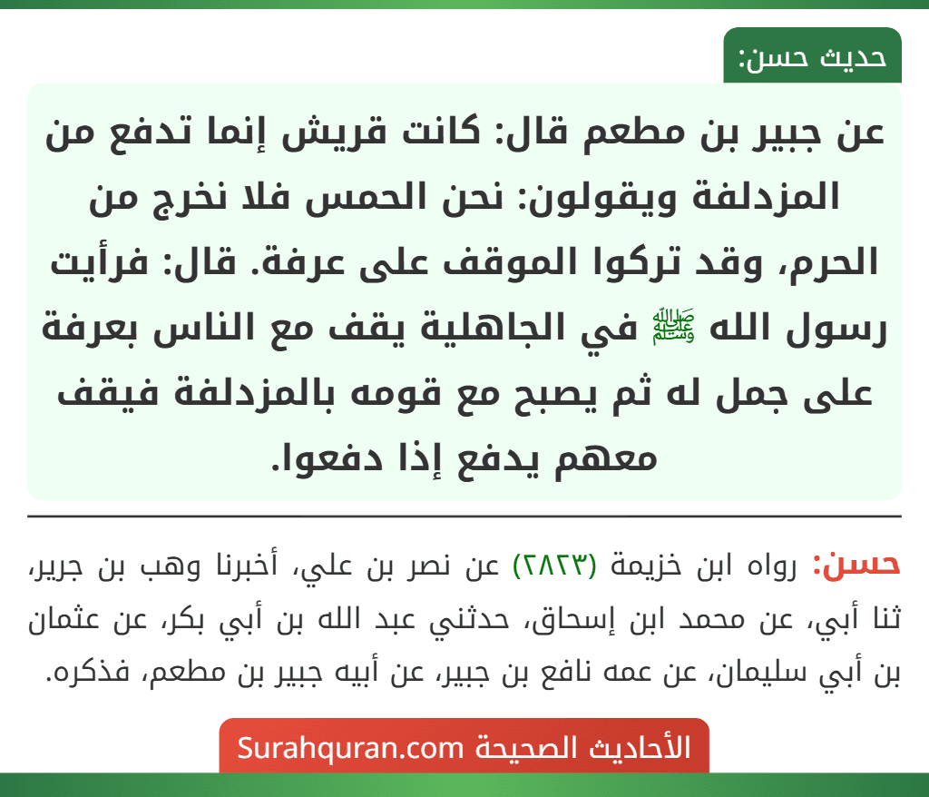 عن جبير بن مطعم قال: كانت قريش إنما تدفع من المزدلفة ويقولون: نحن الحمس فلا نخرج من الحرم، وقد تركوا الموقف على عرفة. قال: فرأيت رسول الله ﷺ في الجاهلية يقف مع الناس بعرفة على جمل له ثم يصبح مع قومه بالمزدلفة فيقف معهم يدفع إذا دفعوا. عن جبير بن مطعم قال: كانت قريش إنما تدفع من المزدلفة ويقولون: نحن الحمس فلا نخرج من الحرم، وقد تركوا الموقف على عرفة. قال: فرأيت رسول الله ﷺ في الجاهلية يقف مع الناس بعرفة على جمل له ثم يصبح مع قومه بالمزدلفة فيقف معهم يدفع إذا دفعوا.