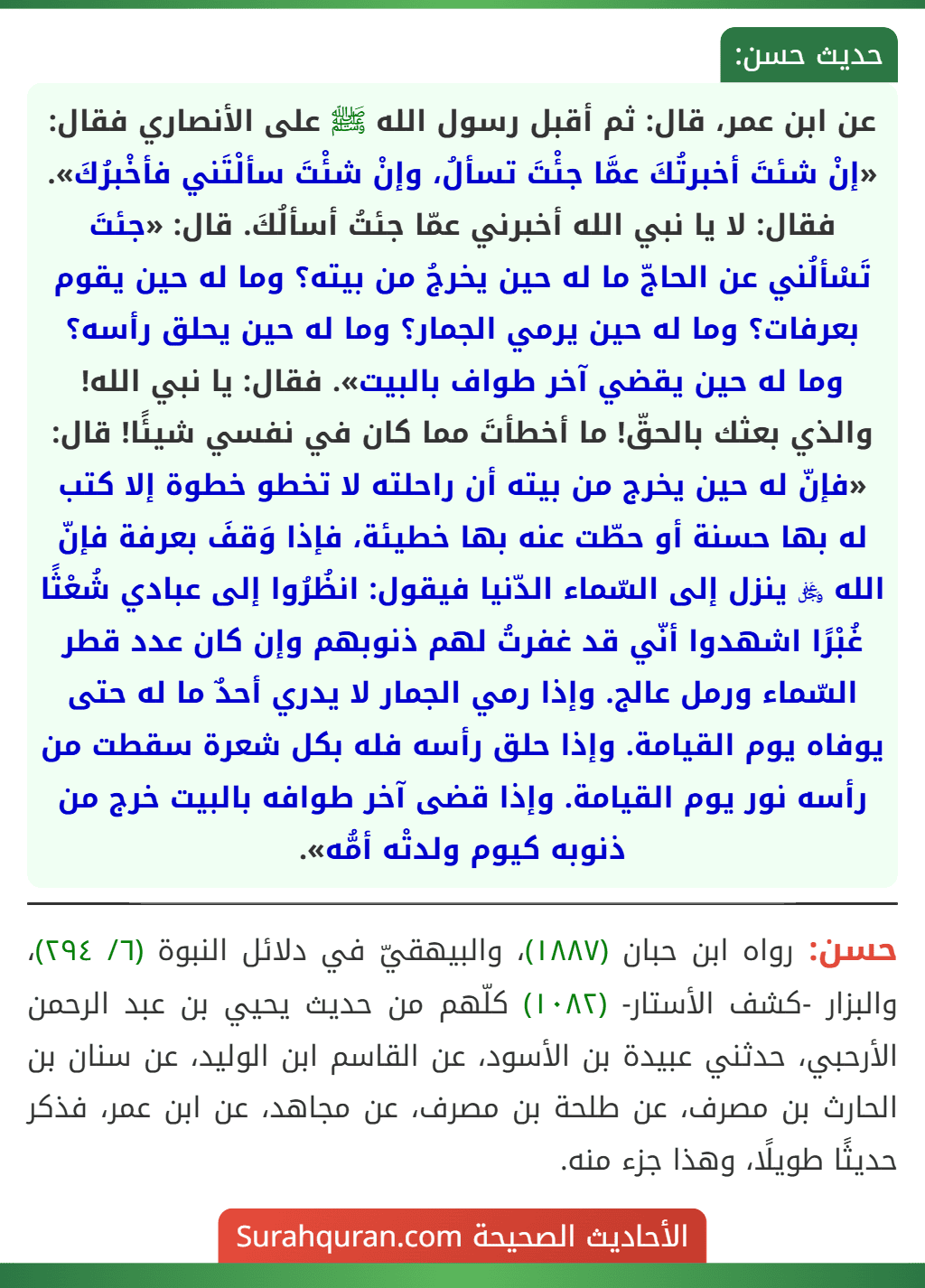 عن ابن عمر، قال: ثم أقبل رسول الله ﷺ على الأنصاري فقال: «إنْ شئتَ أخبرتُكَ عمَّا جئْتَ تسألُ، وإنْ شئْتَ سألْتَني فأخْبرُكَ». فقال: لا يا نبي الله أخبرني عمّا جئتُ أسألُكَ. قال: «جئتَ تَسْألُني عن الحاجّ ما له حين يخرجُ من بيته؟ وما له حين يقوم بعرفات؟ وما له حين يرمي الجمار؟ وما له حين يحلق رأسه؟ وما له حين يقضي آخر طواف بالبيت». فقال: يا نبي الله! والذي بعثك بالحقّ! ما أخطأتَ مما كان في نفسي شيئًا! قال: «فإنّ له حين يخرج من بيته أن راحلته لا تخطو خطوة إلا كتب له بها حسنة أو حطّت عنه بها خطيئة، فإذا وَقفَ بعرفة فإنّ الله ﷿ ينزل إلى السّماء الدّنيا فيقول: انظُرُوا إلى عبادي شُعْثًا غُبْرًا اشهدوا أنّي قد غفرتُ لهم ذنوبهم وإن كان عدد قطر السّماء ورمل عالج. وإذا رمي الجمار لا يدري أحدٌ ما له حتى يوفاه يوم القيامة. وإذا حلق رأسه فله بكل شعرة سقطت من رأسه نور يوم القيامة. وإذا قضى آخر طوافه بالبيت خرج من ذنوبه كيوم ولدتْه أمُّه».