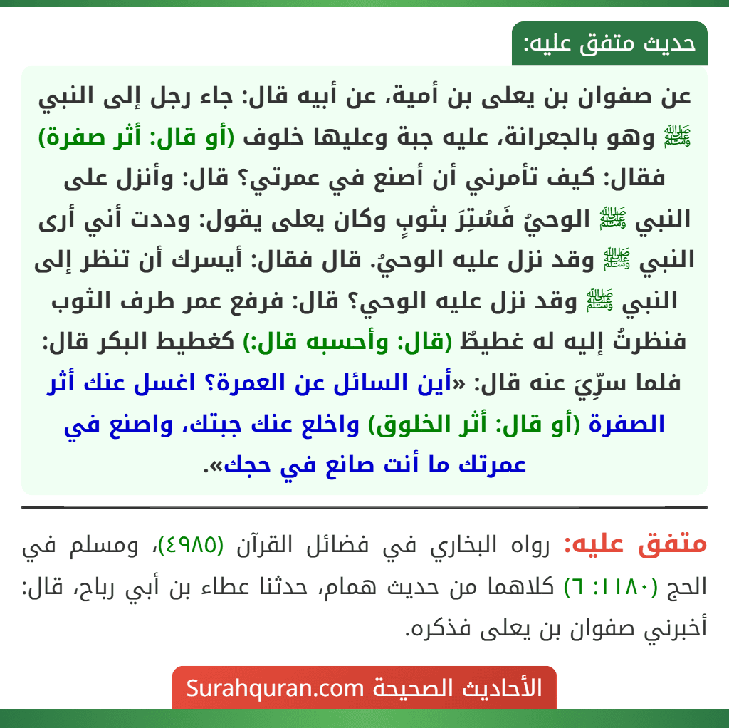 عن صفوان بن يعلى بن أمية، عن أبيه قال: جاء رجل إلى النبي ﷺ وهو بالجعرانة، عليه جبة وعليها خلوف (أو قال: أثر صفرة) فقال: كيف تأمرني أن أصنع في عمرتي؟ قال: وأنزل على النبي ﷺ الوحيُ فَسُتِرَ بثوبٍ وكان يعلى يقول: وددت أني أرى النبي ﷺ وقد نزل عليه الوحيُ. قال فقال: أيسرك أن تنظر إلى
النبي ﷺ وقد نزل عليه الوحي؟ قال: فرفع عمر طرف الثوب فنظرتُ إليه له غطيطٌ (قال: وأحسبه قال:) كغطيط البكر قال: فلما سرِّيَ عنه قال: «أين السائل عن العمرة؟ اغسل عنك أثر الصفرة (أو قال: أثر الخلوق) واخلع عنك جبتك، واصنع في عمرتك ما أنت صانع في حجك». عن صفوان بن يعلى بن أمية، عن أبيه قال: جاء رجل إلى النبي ﷺ وهو بالجعرانة، عليه جبة وعليها خلوف (أو قال: أثر صفرة) فقال: كيف تأمرني أن أصنع في عمرتي؟ قال: وأنزل على النبي ﷺ الوحيُ فَسُتِرَ بثوبٍ وكان يعلى يقول: وددت أني أرى النبي ﷺ وقد نزل عليه الوحيُ. قال فقال: أيسرك أن تنظر إلى
النبي ﷺ وقد نزل عليه الوحي؟ قال: فرفع عمر طرف الثوب فنظرتُ إليه له غطيطٌ (قال: وأحسبه قال:) كغطيط البكر قال: فلما سرِّيَ عنه قال: «أين السائل عن العمرة؟ اغسل عنك أثر الصفرة (أو قال: أثر الخلوق) واخلع عنك جبتك، واصنع في عمرتك ما أنت صانع في حجك».