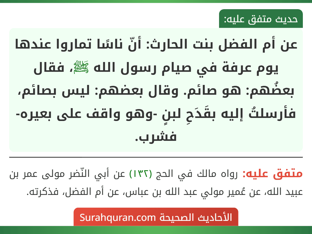 عن أم الفضل بنت الحارث: أنّ ناسًا تماروا عندها يوم عرفة في صيام رسول الله ﷺ، فقال بعضُهم: هو صائم. وقال بعضهم: ليس بصائم، فأرسلتُ إليه بقَدَحِ لبنٍ -وهو واقف على بعيره- فشرب.