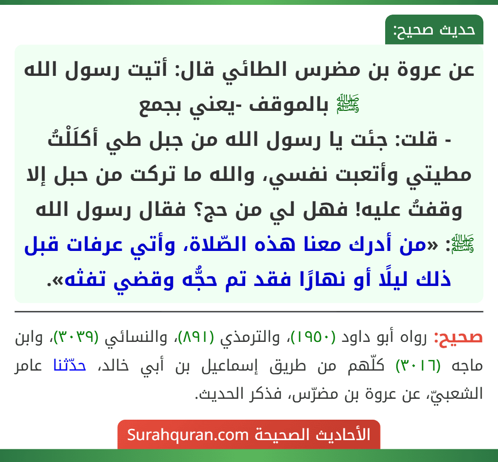 عن عروة بن مضرس الطائي قال: أتيت رسول الله ﷺ بالموقف -يعني بجمع
- قلت: جئت يا رسول الله من جبل طي أكلَلْتُ مطيتي وأتعبت نفسي، والله ما تركت من حبل إلا وقفتُ عليه! فهل لي من حج؟ فقال رسول الله ﷺ: «من أدرك معنا هذه الصّلاة، وأتي عرفات قبل ذلك ليلًا أو نهارًا فقد تم حجُّه وقضي تفثه».