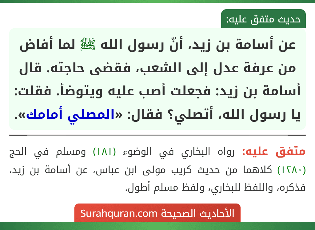 عن أسامة بن زيد، أنّ رسول الله ﷺ لما أفاض من عرفة عدل إلى الشعب، فقضى حاجته. قال أسامة بن زيد: فجعلت أصب عليه ويتوضأ. فقلت: يا رسول الله، أتصلي؟ فقال: «المصلي أمامك». عن أسامة بن زيد، أنّ رسول الله ﷺ لما أفاض من عرفة عدل إلى الشعب، فقضى حاجته. قال أسامة بن زيد: فجعلت أصب عليه ويتوضأ. فقلت: يا رسول الله، أتصلي؟ فقال: «المصلي أمامك».