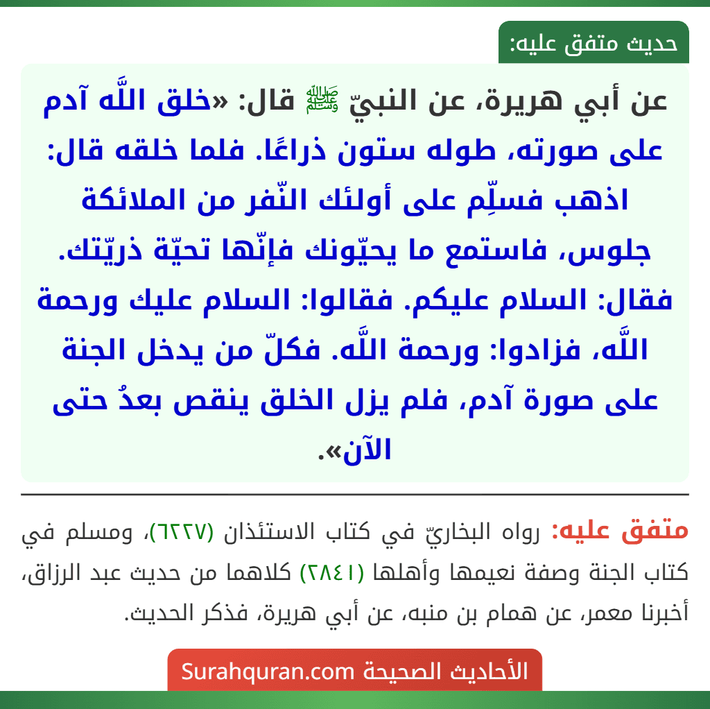 عن أبي هريرة، عن النبيّ ﷺ قال: «خلق اللَّه آدم على صورته، طوله ستون ذراعًا. فلما خلقه قال: اذهب فسلِّم على أولئك النّفر من الملائكة جلوس، فاستمع ما يحيّونك فإنّها تحيّة ذريّتك. فقال: السلام عليكم. فقالوا: السلام عليك ورحمة اللَّه، فزادوا: ورحمة اللَّه. فكلّ من يدخل الجنة على صورة آدم، فلم يزل الخلق ينقص بعدُ حتى الآن».