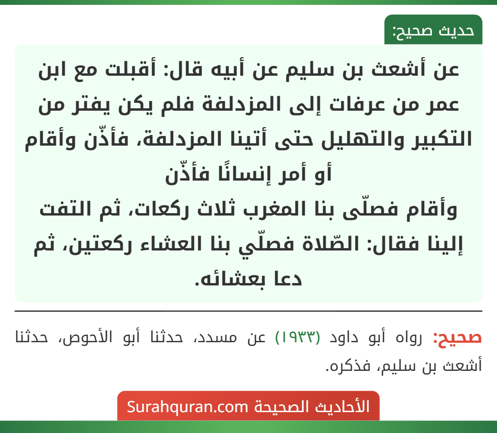 عن أشعث بن سليم عن أبيه قال: أقبلت مع ابن عمر من عرفات إلى المزدلفة فلم يكن يفتر من التكبير والتهليل حتى أتينا المزدلفة، فأذّن وأقام أو أمر إنسانًا فأذّن
وأقام فصلّى بنا المغرب ثلاث ركعات، ثم التفت إلينا فقال: الصّلاة فصلّي بنا العشاء ركعتين، ثم دعا بعشائه.
