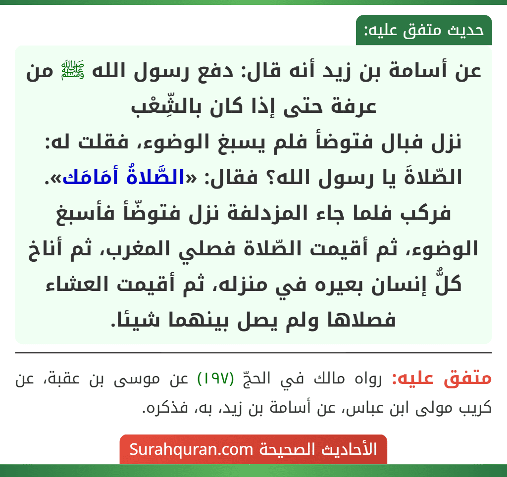 عن أسامة بن زيد أنه قال: دفع رسول الله ﷺ من عرفة حتى إذا كان بالشِّعْب
نزل فبال فتوضأ فلم يسبغ الوضوء، فقلت له: الصّلاةَ يا رسول الله؟ فقال: «الصَّلاةُ أمَامَك». فركب فلما جاء المزدلفة نزل فتوضّأ فأسبغ الوضوء، ثم أقيمت الصّلاة فصلي المغرب، ثم أناخ كلُّ إنسان بعيره في منزله، ثم أقيمت العشاء فصلاها ولم يصل بينهما شيئا. عن أسامة بن زيد أنه قال: دفع رسول الله ﷺ من عرفة حتى إذا كان بالشِّعْب
نزل فبال فتوضأ فلم يسبغ الوضوء، فقلت له: الصّلاةَ يا رسول الله؟ فقال: «الصَّلاةُ أمَامَك». فركب فلما جاء المزدلفة نزل فتوضّأ فأسبغ الوضوء، ثم أقيمت الصّلاة فصلي المغرب، ثم أناخ كلُّ إنسان بعيره في منزله، ثم أقيمت العشاء فصلاها ولم يصل بينهما شيئا.