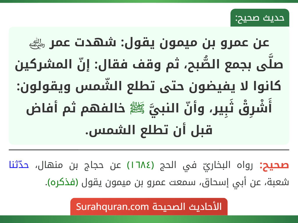 عن عمرو بن ميمون يقول: شهدت عمر ﵁ صلَّى بجمع الصُّبح، ثم وقف فقال: إنّ المشركين كانوا لا يفيضون حتى تطلع الشّمس ويقولون: أَشْرِقْ ثَبِير، وأنّ النبيَّ ﷺ خالفهم ثم أفاض قبل أن تطلع الشمس.