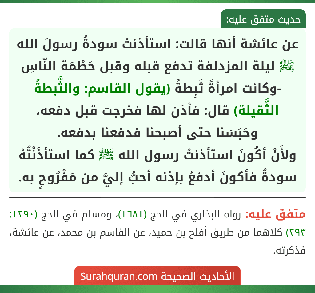 عن عائشة أنها قالت: استأذنتْ سودةُ رسولَ الله ﷺ ليلة المزدلفة تدفع قبله وقبل حَطْمَة النّاسِ -وكانت امرأةً ثَبِطةً (يقول القاسم: والثَّبطةُ الثَّقيلة) قال: فأذن لها فخرجت قبل دفعه، وحَبَسَنا حتى أصبحنا فدفعنا بدفعه.
ولأَنْ أكُونَ استأذنتُ رسول الله ﷺ كما استأذَنْتُهُ سودةُ فأكونَ أدفعُ بإذنه أحبُّ إليَّ من مَفْرُوحٍ به. عن عائشة أنها قالت: استأذنتْ سودةُ رسولَ الله ﷺ ليلة المزدلفة تدفع قبله وقبل حَطْمَة النّاسِ -وكانت امرأةً ثَبِطةً (يقول القاسم: والثَّبطةُ الثَّقيلة) قال: فأذن لها فخرجت قبل دفعه، وحَبَسَنا حتى أصبحنا فدفعنا بدفعه.
ولأَنْ أكُونَ استأذنتُ رسول الله ﷺ كما استأذَنْتُهُ سودةُ فأكونَ أدفعُ بإذنه أحبُّ إليَّ من مَفْرُوحٍ به.