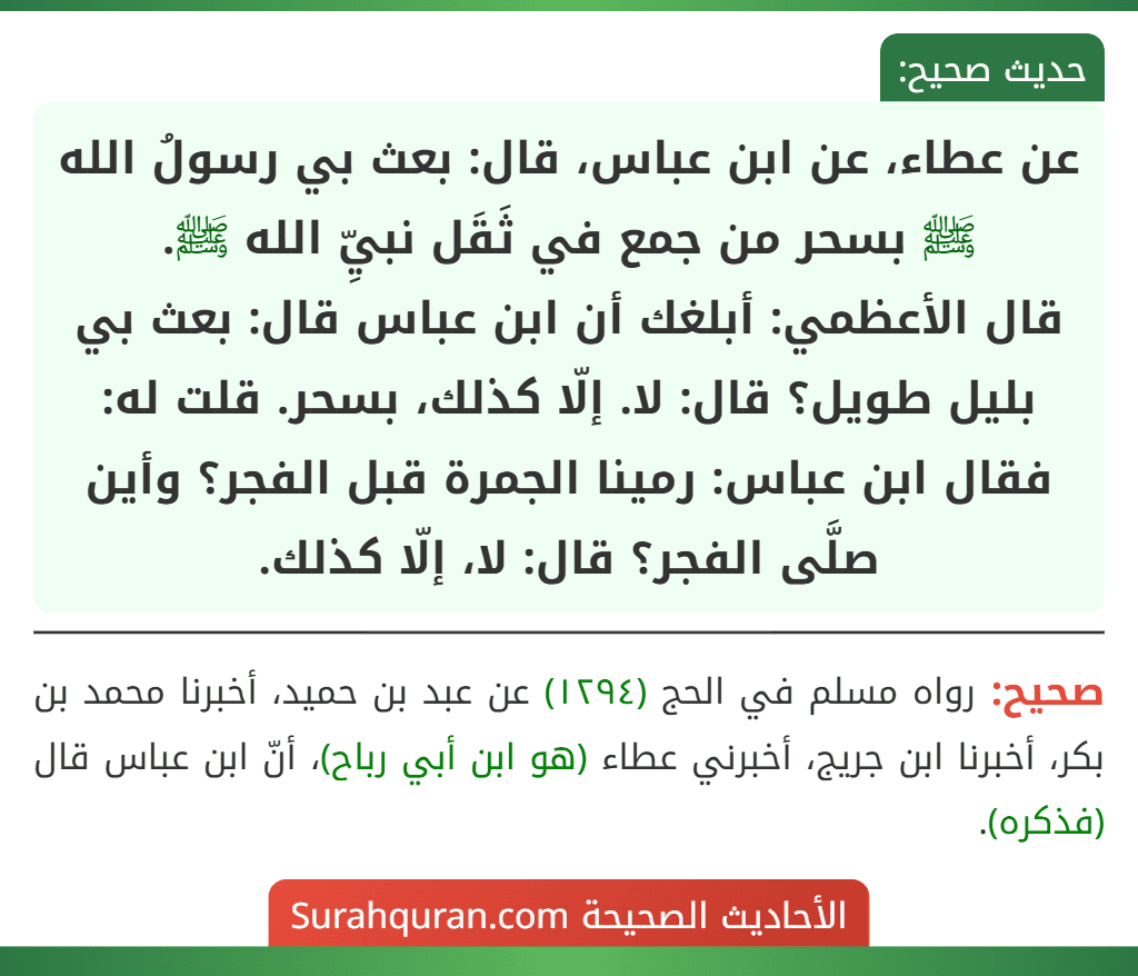 عن عطاء، عن ابن عباس، قال: بعث بي رسولُ الله ﷺ بسحر من جمع في ثَقَل نبيِّ الله ﷺ.
قال الأعظمي: أبلغك أن ابن عباس قال: بعث بي بليل طويل؟ قال: لا. إلّا كذلك، بسحر. قلت له: فقال ابن عباس: رمينا الجمرة قبل الفجر؟ وأين صلَّى الفجر؟ قال: لا، إلّا كذلك.