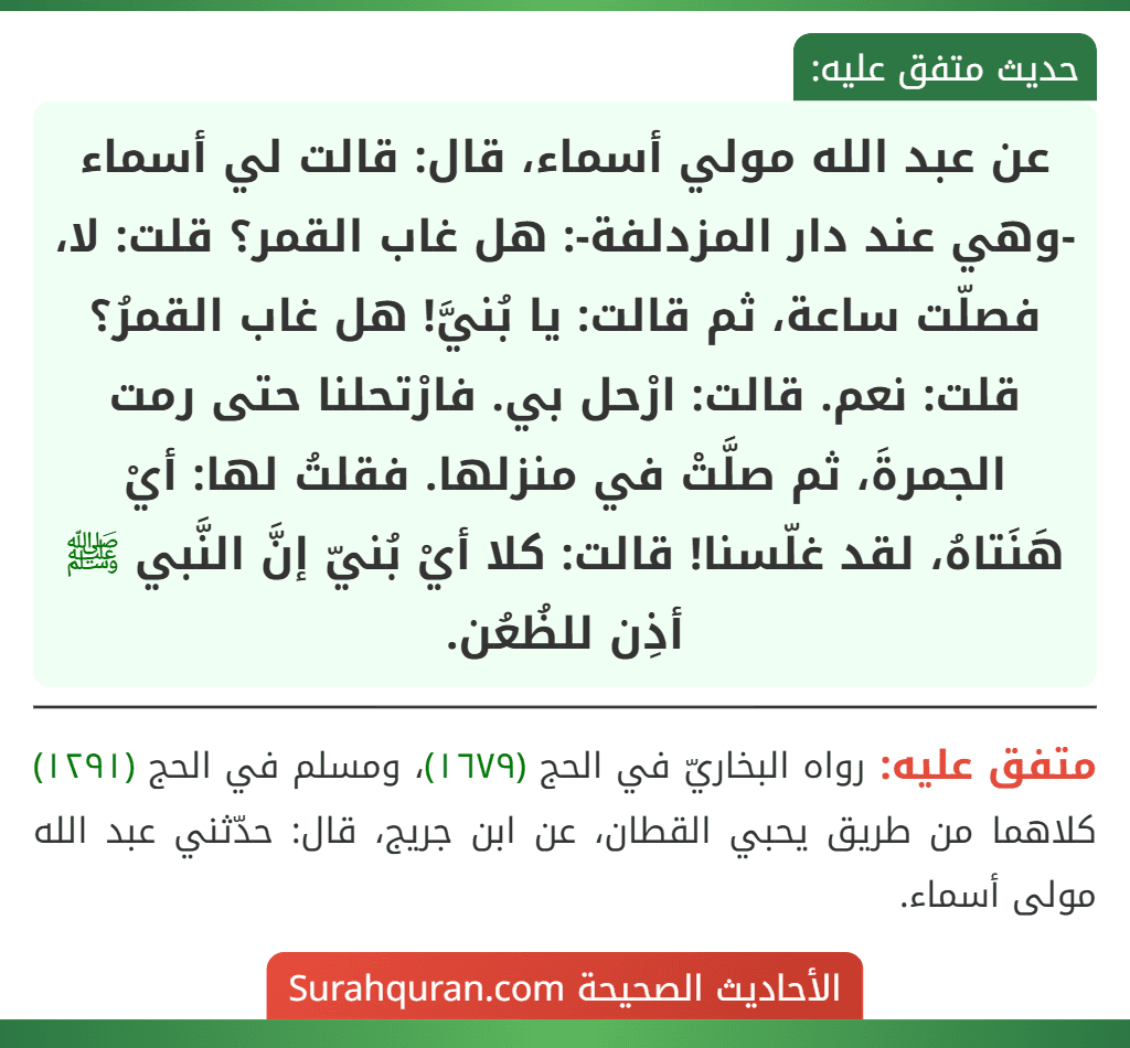 عن عبد الله مولي أسماء، قال: قالت لي أسماء -وهي عند دار المزدلفة-: هل غاب القمر؟ قلت: لا، فصلّت ساعة، ثم قالت: يا بُنيَّ! هل غاب القمرُ؟ قلت: نعم. قالت: ارْحل بي. فارْتحلنا حتى رمت الجمرةَ، ثم صلَّتْ في منزلها. فقلتُ لها: أيْ هَنَتاهُ، لقد غلّسنا! قالت: كلا أيْ بُنيّ إنَّ النَّبي ﷺ أذِن للظُعُن.