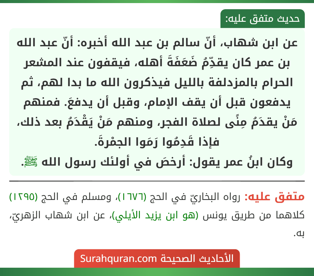 عن ابن شهاب، أنّ سالم بن عبد الله أخبره: أنّ عبد الله بن عمر كان يقدِّمُ ضَعَفَةَ أهله، فيقفون عند المشعر الحرام بالمزدلفة بالليل فيذكرون الله ما بدا لهم، ثم يدفعون قبل أن يقف الإمام، وقبل أن يدفعَ. فمنهم مَنْ يقدَمُ مِنًى لصلاة الفجر، ومنهم مَنْ يَقْدَمُ بعد ذلك، فإذا قَدِمُوا رَمَوا الجمْرةَ.
وكان ابنُ عمر يقول: أرخصَ في أولئك رسول الله ﷺ.