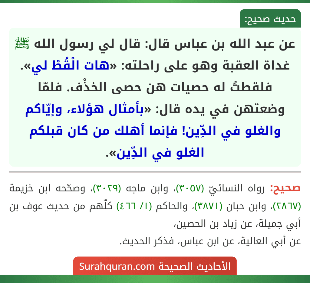 عن عبد الله بن عباس قال: قال لي رسول الله ﷺ غداة العقبة وهو على راحلته: «هات الْقُطْ لي». فلقطتُ له حصيات هن حصى الخذْف. فلمّا وضعتهن في يده قال: «بأمثال هؤلاء، وإيّاكم والغلو في الدِّين! فإنما أهلك من كان قبلكم الغلو في الدِّين».