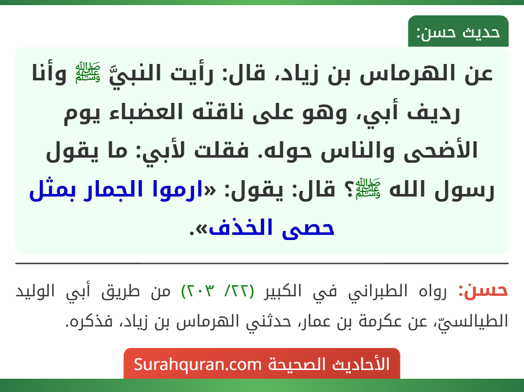 عن الهرماس بن زياد، قال: رأيت النبيَّ ﷺ وأنا رديف أبي، وهو على ناقته العضباء يوم الأضحى والناس حوله. فقلت لأبي: ما يقول رسول الله ﷺ؟ قال: يقول: «ارموا الجمار بمثل حصى الخذف».