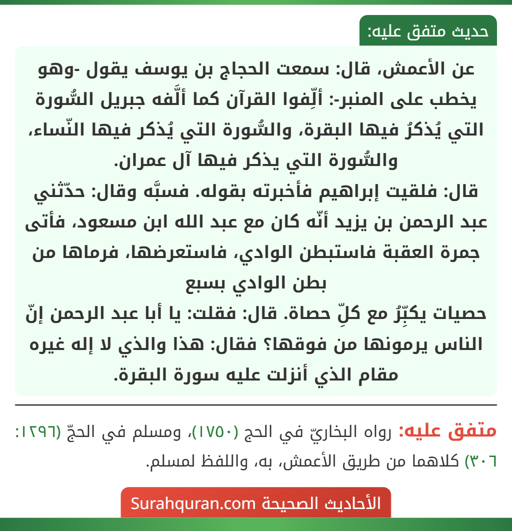 عن الأعمش، قال: سمعت الحجاج بن يوسف يقول -وهو يخطب على المنبر-: ألِّفوا القرآن كما ألَّفه جبريل السُّورة التي يُذكرُ فيها البقرة، والسُّورة التي يُذكر فيها النّساء، والسُّورة التي يذكر فيها آل عمران.
قال: فلقيت إبراهيم فأخبرته بقوله. فسبَّه وقال: حدّثني عبد الرحمن بن يزيد أنّه كان مع عبد الله ابن مسعود، فأتى جمرة العقبة فاستبطن الوادي، فاستعرضها، فرماها من بطن الوادي بسبع
حصيات يكبِّرُ مع كلِّ حصاة. قال: فقلت: يا أبا عبد الرحمن إنّ الناس يرمونها من فوقها؟ فقال: هذا والذي لا إله غيره مقام الذي أنزلت عليه سورة البقرة. عن الأعمش، قال: سمعت الحجاج بن يوسف يقول -وهو يخطب على المنبر-: ألِّفوا القرآن كما ألَّفه جبريل السُّورة التي يُذكرُ فيها البقرة، والسُّورة التي يُذكر فيها النّساء، والسُّورة التي يذكر فيها آل عمران.
قال: فلقيت إبراهيم فأخبرته بقوله. فسبَّه وقال: حدّثني عبد الرحمن بن يزيد أنّه كان مع عبد الله ابن مسعود، فأتى جمرة العقبة فاستبطن الوادي، فاستعرضها، فرماها من بطن الوادي بسبع
حصيات يكبِّرُ مع كلِّ حصاة. قال: فقلت: يا أبا عبد الرحمن إنّ الناس يرمونها من فوقها؟ فقال: هذا والذي لا إله غيره مقام الذي أنزلت عليه سورة البقرة.