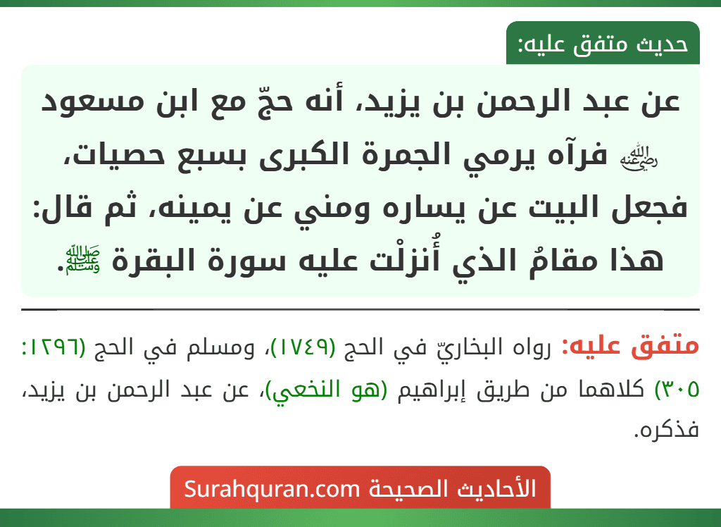 عن عبد الرحمن بن يزيد، أنه حجّ مع ابن مسعود ﵁ فرآه يرمي الجمرة الكبرى بسبع حصيات، فجعل البيت عن يساره ومني عن يمينه، ثم قال: هذا مقامُ الذي أُنزلْت عليه سورة البقرة ﷺ. عن عبد الرحمن بن يزيد، أنه حجّ مع ابن مسعود ﵁ فرآه يرمي الجمرة الكبرى بسبع حصيات، فجعل البيت عن يساره ومني عن يمينه، ثم قال: هذا مقامُ الذي أُنزلْت عليه سورة البقرة ﷺ.