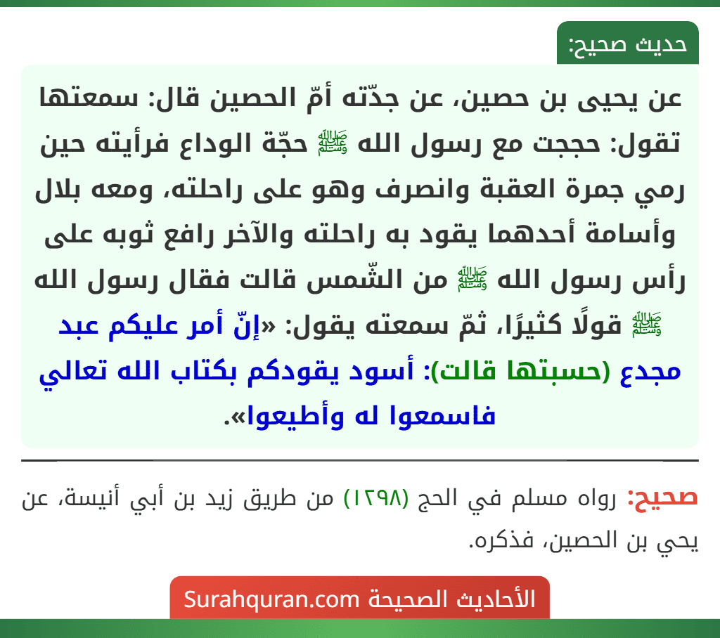 عن يحيى بن حصين، عن جدّته أمّ الحصين قال: سمعتها تقول: حججت مع رسول الله ﷺ حجّة الوداع فرأيته حين رمي جمرة العقبة وانصرف وهو على راحلته، ومعه بلال وأسامة أحدهما يقود به راحلته والآخر رافع ثوبه على رأس رسول الله ﷺ من الشّمس قالت فقال رسول الله ﷺ قولًا كثيرًا، ثمّ سمعته يقول: «إنّ أمر عليكم عبد مجدع (حسبتها قالت): أسود يقودكم بكتاب الله تعالي فاسمعوا له وأطيعوا». عن يحيى بن حصين، عن جدّته أمّ الحصين قال: سمعتها تقول: حججت مع رسول الله ﷺ حجّة الوداع فرأيته حين رمي جمرة العقبة وانصرف وهو على راحلته، ومعه بلال وأسامة أحدهما يقود به راحلته والآخر رافع ثوبه على رأس رسول الله ﷺ من الشّمس قالت فقال رسول الله ﷺ قولًا كثيرًا، ثمّ سمعته يقول: «إنّ أمر عليكم عبد مجدع (حسبتها قالت): أسود يقودكم بكتاب الله تعالي فاسمعوا له وأطيعوا».
