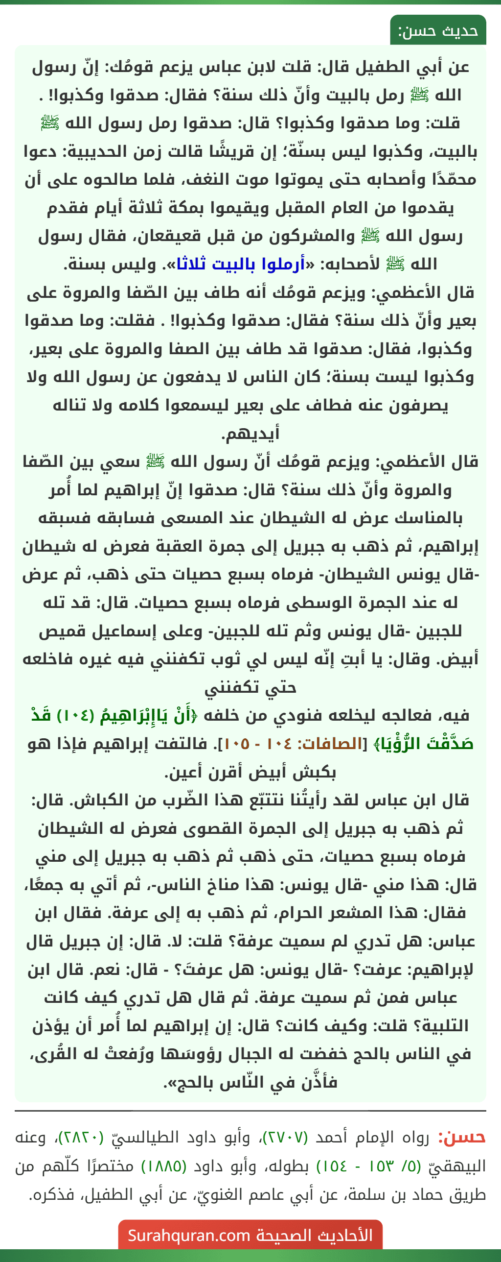عن أبي الطفيل قال: قلت لابن عباس يزعم قومُك: إنّ رسول الله ﷺ رمل بالبيت وأنّ ذلك سنة؟ فقال: صدقوا وكذبوا! . قلت: وما صدقوا وكذبوا؟ قال: صدقوا رمل رسول الله ﷺ بالبيت، وكذبوا ليس بسنّة؛ إن قريشًا قالت زمن الحديبية: دعوا محمّدًا وأصحابه حتى يموتوا موت النغف، فلما صالحوه على أن يقدموا من العام المقبل ويقيموا بمكة ثلاثة أيام فقدم رسول الله ﷺ والمشركون من قبل قعيقعان، فقال رسول الله ﷺ لأصحابه: «أرملوا بالبيت ثلاثا». وليس بسنة.
قال الأعظمي: ويزعم قومُك أنه طاف بين الصّفا والمروة على بعير وأنّ ذلك سنة؟ فقال: صدقوا وكذبوا! . فقلت: وما صدقوا وكذبوا، فقال: صدقوا قد طاف بين الصفا والمروة على بعير، وكذبوا ليست بسنة؛ كان الناس لا يدفعون عن رسول الله ولا يصرفون عنه فطاف على بعير ليسمعوا كلامه ولا تناله أيديهم.
قال الأعظمي: ويزعم قومُك أنّ رسول الله ﷺ سعي بين الصّفا والمروة وأنّ ذلك سنة؟ قال: صدقوا إنّ إبراهيم لما أُمر بالمناسك عرض له الشيطان عند المسعى فسابقه فسبقه إبراهيم، ثم ذهب به جبريل إلى جمرة العقبة فعرض له شيطان -قال يونس الشيطان- فرماه بسبع حصيات حتى ذهب، ثم عرض له عند الجمرة الوسطى فرماه بسبع حصيات. قال: قد تله للجبين -قال يونس وثم تله للجبين- وعلى إسماعيل قميص أبيض. وقال: يا أبتِ إنّه ليس لي ثوب تكفنني فيه غيره فاخلعه حتي تكفنني
فيه، فعالجه ليخلعه فنودي من خلفه ﴿أَنْ يَاإِبْرَاهِيمُ (١٠٤) قَدْ صَدَّقْتَ الرُّؤْيَا﴾ [الصافات: ١٠٤ - ١٠٥]. فالتفت إبراهيم فإذا هو بكبش أبيض أقرن أعين.
قال ابن عباس لقد رأيتُنا نتتبّع هذا الضّرب من الكباش. قال: ثم ذهب به جبريل إلى الجمرة القصوى فعرض له الشيطان فرماه بسبع حصيات، حتى ذهب ثم ذهب به جبريل إلى مني قال: هذا مني -قال يونس: هذا مناخ الناس-، ثم أتي به جمعًا، فقال: هذا المشعر الحرام، ثم ذهب به إلى عرفة. فقال ابن عباس: هل تدري لم سميت عرفة؟ قلت: لا. قال: إن جبريل قال لإبراهيم: عرفت؟ -قال يونس: هل عرفتَ؟ - قال: نعم. قال ابن عباس فمن ثم سميت عرفة. ثم قال هل تدري كيف كانت التلبية؟ قلت: وكيف كانت؟ قال: إن إبراهيم لما أُمر أن يؤذن في الناس بالحج خفضت له الجبال رؤوسَها ورُفعتْ له القُرى، فأذَّن في النّاس بالحج».